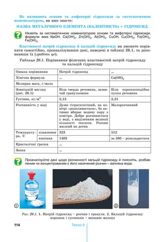 114 Òåìà 4
Як назива т о нови та а отерні ідрок иди за и те ати но
но енк атуро ,	ви	вже	знаєте:
В М І М В І І .
Назвіть за систематичною номенклатурою основи та амфотерні гідроксиди,
формули яких , ( )2, ( )2, ( )3, , ( )2, ( )2,
( )3.
В а тиво ті натрі ідрок иду ка і ідрок иду	ви	зможете	порів-
няти	самостійно,	проаналізувавши	дані,	наведені	в	таблиці	26.1,	та	допо-
внивши	їх	(зро іть це).
а лиця . .	Порівняння	фізичних	властивостей	натрій	гідроксиду	
та	кальцій	гідроксиду
Ознака	порівняння атрій	гідроксид …
Хімічна	формула … ( )2
Молярна	маса,	г/моль
Зовнішній	вигляд	
(рис.	26.1)
іла	тверда	речовина,	зазви-
÷àé ãðàíóëüîâàíà
іла	 порошкоподібна	
пухка	речовина
Густина,	кг/м3
2,13 2,21
Розчинність	у	воді Дуже	гігроскопічний,	на	по-
вітрі	«розпливається»,	бо	ак-
тивно	 вбирає	 водяну	 пару	 з	
повітря.	Добре	розчиняється	
у	воді,	з	виділенням	великої	
кількості	 теплоти.	 Розчин	
милкий	на	дотик
Малорозчинний
Температу-
ра,	 С
плавлення 323 512
кипіння 1403 за	580	 	розкладається
Кристалічні	 ратки …
Запах …
Проаналізуйте дані щодо розчинності кальцій гідроксиду й поясніть, розбав-
леним чи концентрованим є його насичений розчин – вапняна вода.
Ðèñ. 26.1.	1.	 атрій	гідроксид	 	розчин	і	гранули.	2.	Кальцій	гідроксид:	
порошок	і	суспензія	 	вапняне	молоко
1 2
 