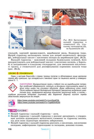 116 Òåìà 4
стильній,	 харчовій	 промисловості,	 виробництві	 мила,	 біодизелю	 то о.	
атрій	гідроксид	застосовують	також	для	потреб	косметології,	фотогра-
фії,	нейтралізації	кислот	і	кислотних	оксидів	на	виробництві	(рис.	26.2).
Кальцій	гідроксид	 	важливий	складник	будівельних	сумішей,	його	
використовують	для	нейтралізації	кислот	і	кислотних	оксидів,	у	бороть-
бі	зі	шкідниками	в	сільському	господарстві,	для	зменшення	кислотнос-
ті	 рунту,	у	стоматології	для	дезінфікування	кореневих	каналів	то о	
(рис.	26.3).
Öіêаво і ïіçнаваëüно
Один з методів боротьби з іржею троянд полягає в обпилюванні куща меленою
сіркою або сумі ю, що складається з меленої сірки та га еного вапна у співвідно-
енні 5 : 1.
ÏÀÌ’ßÒÀÉÌO! Використання лугів у побуті та на виробництві потре-
бує особливої обережності, оскільки ці речовини спричиняють важкі хі-
мічні опіки шкіри та слизових оболонок. Дуже небезпечні опіки очей!
Після надання першої долікарської допомоги (механічне видалення шма-
точків лугу, промивання великою кількістю проточної води, а потім –
слабким розчином етанової (оцтової) або боратної (борної) кислот треба
обов’язково звернутися до лікаря.
h : . .
: . . 7 90
z атрій	гідроксид	і	кальцій	гідроксид	 	луги.
z атрій	гідроксид	і	кальцій	гідроксид	у	розчині	дисоціюють	з	утворен-
ням	катіонів	відповідного	металічного	елемента	та	гідроксид	аніонів,	
під	дією	яких	індикатори	змінюють	забарвлення.
z атрій	гідроксид	і	кальцій	гідроксид	реагують	з	кислотами,	кислотними	
оксидами,	амфотерними	гідроксидами	та	оксидами,	деякими	солями.
Öіêаво і ïіçнаваëüноÖіêаво і ïіçнаваëüноÖіêаво і ïіçнаваëüноÖіêаво і ïіçнаваëüно
ÏÐÎ ÃÎËÎÂÍÅ
Ðèñ. 26.3.	 Застосування	
кальцій	 гідроксиду	 в	
стоматології	 (1),	 сіль-
ському	господарстві	(2),	
на	будівництві	(3)
1 2
3
 