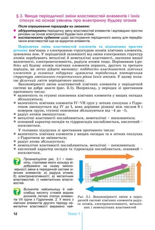 12 Òåìà 1
е ері чн мін а е е емен і і ні
к на н і ен р е ек р нн а мі
ля ац а я а а а а и
z б а и періодичну зміну властивостей елементів і відповідних простих
речовин на основі електронної будови їхніх атомів
z и л л а и я щодо застосування періодичного закону для передба-
чення властивостей іще не відкритих елементів.
Періоди на з іна в а тиво те е е ентів та від овідних ро тих
ре овин пов’язана	з	електронною	структурою	атомів	хімічних	елементів,	
зумовлена	нею.	У	періодичній	залежності	від	зміни	електронних	структур	
атомів	перебувають	металічні	й	неметалічні	властивості,	значення	ви ої	
валентності,	електронегативність,	радіуси	атомів	то о.	Порівнявши	(çðî-
іть це)	будову	атомів	хімічних	елементів	першого,	другого	та	третього	
періодів,	ви	легко	дійдете	висновку:	 оді ність властивосте хімічних
елементів у оловних ід ру ах зумовлена еріодичним овторенням
структури зовні ньо о енер етично о рівня їхніх атомів.	У	цьому	поля-
гає	 ізични зміст	періодичного	закону.
Закономірності	зміни	властивостей	хімічних	елементів	у	періодичній	
системі	ви	добре	знаєте	(рис.	3.1).	 априклад,	у	періодах	зі	зростанням	
протонного	числа:
z валентність	та	ступені	окиснення	хімічних	елементів	у	ви их	оксидах	
збільшуються
z валентність	хімічних	елементів	I II	груп	у	летких	сполуках	з	Гідро-
геном	зменшується	від	I 	до	 ,	вона	дорівнює	різниці	між	числом	8	і	
номером	групи,	ступені	окиснення	збільшуються	від	 4	до	 1
z радіус	атомів	зменшується
z металічні	властивості	послаблюються,	неметалічні	 	посилюються
z основний	характер	оксидів	та	гідрроксидів	послаблюється,	кислотний		 	
посилюється.
У	головних	підгрупах	зі	зростанням	протонного	числа:
z валентність	хімічних	елементів	у	ви их	оксидах	та	в	летких	сполуках	
з	Гідрогеном	не	змінюється
z радіус	атома	збільшується
z неметалічні	властивості	послаблюються,	металічні	 	посилюються
z кислотний	характер	оксидів	та	гідроксидів	послаблюється,	ос	новний			 	
посилюється.
Проаналізуйте рис. 3.1 і пояс-
ніть, стрілками якого кольору ві-
дображено на ньому законо-
мірності зміни в періодичній системі хі-
мічних елементів: а) радіуса атомів
б) електронегативності в) металічних
властивостей г) неметалічних власти-
востей.
Визначте найсильні у й най-
слаб у кислоту з-поміж водних
розчинів летких сполук елемен-
тів групи з Гідрогеном. 2. якого з
хімічних елементів другого періоду не-
металічні властивості виражено най-
Ðèñ. 3.1. Закономірності	 зміни	 в	 періо-
дичній	системі	хімічних	елементів	радіу-
са	атомів,	електронегативності,	металіч-
них	і	неметалічних	властивостей
 