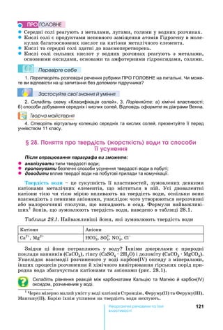121е р анічні реч н а ні
а і
z Середні	солі	реагують	з	металами,	лугами,	солями	у	водних	розчинах.
z Кислі	солі	є	продуктами	неповного	замі ення	атомів	Гідрогену	в	моле-
кулах	багатоосновних	кислот	на	катіони	металічного	елемента.
z Кислі	та	середні	солі	здатні	до	взаємоперетворень.
z Кислі	 солі	 сильних	 кислот	 у	 водних	 розчинах	 реагують	 з	 металами,	
основними	оксидами,	основами	та	амфотерними	гідроксидами,	солями.
Ïеревірте сеáе
1. Перетворіть розповідні речення рубрики ПРО ГО ОВ Е на питальні. и може-
те ви відповісти на ці запитання без допомоги підручника
Çастосóйте свої çнання й óміння
2. Складіть схему «Класифікація солей». 3. Порівняйте: а) хімічні властивості
б) способи добування середніх і кислих солей. Відповідь оформте як діаграми Венна.
Творча майстерня
4. Створіть віртуальну колекцію середніх та кислих солей, презентуйте її перед
учнівством 11 класу.
н р ер і р кі а
ненн
ля ац а я а а а а и
z а ал а и типи твердості води
z а и безпечні способи усунення твердості води в побуті
z и и вплив твердої води на побутові прилади та комунікації.
верді т води 	це	сукупність	її	властивостей,	зумовлених	деякими	
катіонами	 металічних	 елементів,	 о	 містяться	 в	 ній.	 Усі	 двовалентні	
катіони	тією	чи	тією	мірою	впливають	на	твердість	води,	оскільки	вони	
взаємодіють	з	певними	аніонами,	унаслідок	чого	утворюються	нерозчинні	
або	малорозчинні	сполуки,	 о	випадають	в	осад.	Формули	найважливі-
ших1
	йонів,	 о	зумовлюють	твердість	води,	наведено	в	таблиці	28.1.	
а лиця . .	 айважливіші	йони,	які	зумовлюють	твердість	води
Катіони Аніони
Ca2
,	 2
HCO3,	S 2
4,	N 3,	
Звідки	 ці	 йони	 потрапляють	 у	 воду 	 хніми	 джерелами	 є	 природні	
поклади	вапняків	( 3),	гіпсу	( S 4	 	2 2 )	і	доломіту	( 3	 	 3).	
Унаслідок	взаємодії	розчиненого	у	воді	карбон(I )	оксиду	з	мінералами,	
інших	процесів	розчинення	й	хімічного	вивітрювання	гірських	порід	при-
родна	вода	збагачується	катіонами	та	аніонами	(рис.	28.1).
Складіть рівняння реакцій між карбонатами Кальцію та агнію й карбон( )
оксидом, розчиненим у воді.
1
	 ерез	мізерно	малий	уміст	у	воді	катіонів	Стронцію,	Феруму( )	та	Феруму( ),	
Мангану( ),	 арію	їхнім	упливом	на	твердість	води	нехтують.
ÏÐÎ ÃÎËÎÂÍÅ
 