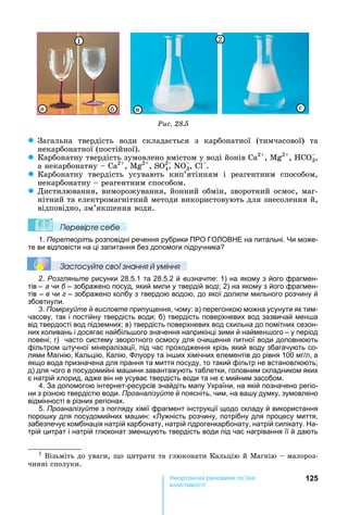 125е р анічні реч н а ні
а і
Ðèñ. 28.5
à âб ã
1 2
z Загальна	 твердість	 води	 складається	 з	 карбонатної	 (тимчасової)	 та	
некарбонатної	(постійної).
z Карбонатну	твердість	зумовлено	вмістом	у	воді	йонів	 2
,	 2
,	 3,	
а	некарбонатну	 	 2
,	 2
,	S 2
4,	N 3,	 .
z Карбонатну	 твердість	 усувають	 кип’ятінням	 і	 реагентним	 способом,	
некарбонатну	 	реагентним	способом.
z Дистилювання,	виморожування,	йонний	обмін,	зворотний	осмос,	маг-
нітний	та	електромагнітний	методи	використовують	для	знесолення	й,	
відповідно,	зм’якшення	води.		
Ïеревірте сеáе
1. Перетворіть розповідні речення рубрики ПРО ГО ОВ Е на питальні. и може-
те ви відповісти на ці запитання без допомоги підручника
Çастосóйте свої çнання й óміння
2. Розгляньте рисунки 28.5.1 та 28.5.2 й визначте: 1) на якому з його фрагмен-
тів – а чи б – зображено посуд, який мили у твердій воді 2) на якому з його фрагмен-
тів – в чи г – зображено колбу з твердою водою, до якої долили мильного розчину й
збовтнули.
3. Поміркуйте й висловте припущення, чому: а) перегонкою можна усунути як тим-
часову, так і постійну твердість води б) твердість поверхневих вод зазвичай мен а
від твердості вод підземних в) твердість поверхневих вод схильна до помітних сезон-
них коливань і досягає найбіль ого значення наприкінці зими й наймен ого – у період
повені г) часто систему зворотного осмосу для очищення питної води доповнюють
фільтром тучної мінералізації, під час проходження крізь який воду збагачують со-
лями агнію, Кальцію, Калію, луору та ін их хімічних елементів до рівня 100 мг л, а
якщо вода призначена для прання та миття посуду, то такий фільтр не встановлюють
д) для чого в посудомийні ма ини завантажують таблетки, головним складником яких
є натрій хлорид, адже він не усуває твердість води та не є мийним засобом.
4. За допомогою інтернет-ресурсів знайдіть мапу країни, на якій позначено регіо-
ни з різною твердістю води. Проаналізуйте й поясніть, чим, на ва у думку, зумовлено
відмінності в різних регіонах.
5. Проаналізуйте з погляду хімії фрагмент інструкції щодо складу й використання
поро ку для посудомийних ма ин: « ужність розчину, потрібну для процесу миття,
забезпечує комбінація натрій карбонату, натрій гідрогенкарбонату, натрій силікату. а-
трій цитрат і натрій глюконат змен ують твердість води під час нагрівання її й дають
1
	Візьміть	до	уваги,	 о	цитрати	та	глюконати	Кальцію	й	Магнію	 	малороз-
чинні	сполуки.
 