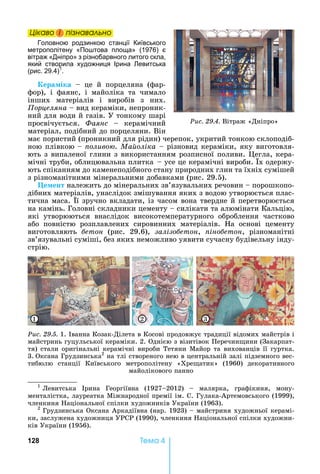 128 Òåìà 4
Öіêаво і ïіçнаваëüно
Головною родзинкою станції Київського
метрополітену «По това площа» (1976) є
вітраж «Дніпро» з різнобарвного литого скла,
який створила художниця Ірина евитська
(рис. 29.4)1
.
ера іка	 	 це	 й	 порцеляна	 (фар-
фор),	 і	 фаянс,	 і	 майоліка	 та	 чимало	
інших	 матеріалів	 і	 виробів	 з	 них.	
орцеляна	 	вид	кераміки,	непроник-
ний	для	води	й	газів.	У	тонкому	шарі	
просвічується.	 Ôàÿíñ	 	 керамічний	
матеріал,	подібний	до	порцеляни.	Він	
має	пористий	(проникний	для	рідин)	черепок,	укритий	тонкою	склоподіб-
ною	плівкою			 	 оливо .	Ма оліка	 	різновид	кераміки,	яку	виготовля-
ють	з	випаленої	глини	з	використанням	розписної	поливи.	 егла,	кера-
мічні	труби,	облицювальна	плитка				 	усе	це	керамічні	вироби.	 х	одержу-
ють	спіканням	до	каменеподібного	стану	природних	глин	та	їхніх	сумішей	
з	різноманітними	мінеральними	добавками	(рис.	29.5).	
Öåìåíò належить	до	мінеральних	зв’язувальних	речовин	 	порошкопо-
дібних	матеріалів,	унаслідок	змішування	яких	з	водою	утворюється	плас-
тична	маса.	 ї	зручно	вкладати,	із	часом	вона	твердне	й	перетворюється	
на	камінь.	Головні	складники	цементу	 	силікати	та	алюмінати	Кальцію,	
які	 утворюються	 внаслідок	 високотемпературного	 оброблення	 частково	
або	 повністю	 розплавлених	 сировинних	 матеріалів.	 а	 основі	 цементу	
виготовляють	 áåòîí	 (рис.	 29.6),	 залізо етон,	 іно етон,	 різноманітні	
зв’язувальні	суміші,	без	яких	неможливо	уявити	сучасну	будівельну	інду-
стрію.	
Ðèñ. 29.5.	1.	Iванна	Козак-Ділета	в	Косові	продовжує	традиції	відомих	майстрів	і	
майстринь	гуцульської	кераміки.	2.	Однією	з	візитівок	Перечин ини	(Закарпат-
тя)	стали	оригінальні	керамічні	вироби	Тетяни	Майор	та	вихованців	її	гуртка.	
3.		Оксана	Грудзинська2
	на	тлі	створеного	нею	в	центральній	залі	підземного	вес-
тибюлю	 станції	 Київського	 метрополітену	 «Хре атик»	 (1960)	 декоративного	
майолікового	панно
31 2
Öіêаво і ïіçнаваëüноÖіêаво і ïіçнаваëüноÖіêаво і ïіçнаваëüноÖіêаво і ïіçнаваëüно
Ðèñ. 29.4.	Вітраж	«Дніпро»
1
			Левитська	 рина	 Георгіївна	 (1927 2012)	 	 малярка,	 графікиня,	 мону-
менталістка,	лауреатка	Міжнародної	премії	ім.	С.	Гулака-Артемовського	(1999),	
членкиня	 аціональної	спілки	художників	України	(1963).
2
			Грудзинська	Оксана	Аркадіївна	(нар.	1923)	 	майстриня	художньої	керамі-
ки,	заслужена	художниця	УРСР	(1990),	членкиня	 аціональної	спілки	художни-
ків	України	(1956).
 