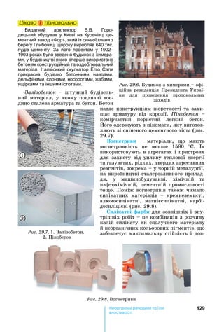 129е р анічні реч н а ні
а і
Öіêаво і ïіçнаваëüно
Видатний архітектор В.В. Горо-
децький збудував у Києві на Куренівці це-
ментний завод « ор», який із синьої глини з
берегу Глибочиці щороку виробляв 640 тис.
пудів цементу. За його проектом у 1902–
1903 роках було зведено будинок з химера-
ми, у будівництві якого впер е використано
бетон як конструкційний та оздоблювальний
матеріал. Італійський скульптор Еліо Саля
прикрасив будівлю бетонними наядами,
дельфінами, слонами, носорогами, жабами,
ящірками та ін ими істотами.
алізо етон	 	 штучний	 будівель-
ний	матеріал,	у	якому	поєднані	воє-
дино	сталева	арматура	та	бетон.	 етон	
надає	конструкціям	жорсткості	та	захи-
ає	 арматуру	 від	 корозії.	 іно етон	 	
комірчастий	 пористий	 легкий	 бетон.	
ого	одержують	з	піномаси,	яку	виготов-
ляють	зі	спіненого	цементного	тіста	(рис.	
29.7).
Во нетриви	 	 матеріали,	 о	 мають	
вогнетривкість	 не	 менше	 1580	 ° .	 х	
використовують	в	агрегатах	і	пристроях	
для	 захисту	 від	 упливу	 теплової	 енергії	
та	газуватих,	рідких,	твердих	агресивних	
реагентів,	зокрема	 	у	чорній	металургії,	
на	виробництві	сталерозливного	прилад-
дя,	 у	 машинобудуванні,	 хімічній	 та	
нафтохімічній,	 цементній	 промисловості	
то о.	 Поміж	 вогнетривів	 також	 чимало	
силікатних	 матеріалів	 	 кремнеземисті,	
алюмосилікатні,	 магнієсилікатні,	 карбі-
досиліцієві	(рис.	29.8).
и ікатні арби	для	зовнішніх	і	вну-
трішніх	робіт	 	це	комбінація	з	розчину	
калій	силікату	як	сполучного	матеріалу	
й	неорганічних	кольорових	пігментів,	 о	
забезпечує	 максимальну	 стійкість	 і	 дов-
Öіêаво і ïіçнаваëüноÖіêаво і ïіçнаваëüноÖіêаво і ïіçнаваëüноÖіêаво і ïіçнаваëüно
Ðèñ. 29.6.	 удинок	з	химерами	 	офі-
ційна	 резиденція	 Президента	 Украї-
ни	 для	 проведення	 протокольних	
заходів
Ðèñ. 29.8.	Вогнетриви
Ðèñ. 29.7.	1.	Залізобетон.
	2.	Пінобетон
1
2
 