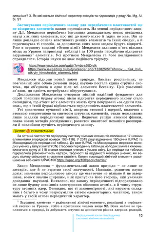 13ері чн ак н і ері чна
ема імічн е емен і
сильні е 3. к змінюється хімічний характер оксидів та гідроксидів у ряду , , ,
,
а то уванн еріоди но о закону д ередба енн в а тиво те е
не відкритих е е ентів важко	переоцінити.	 а	основі	періодичного	зако-
ну	Д. .	Менделєєв	передбачив	існування	дванадцятьох	нових	невідомих	
науці	хімічних	елементів,	про	які	до	нього	ніхто	й	гадки	не	мав.	Він	не	
лише	докладно	описав	властивості	деяких	елементів	та	їхніх	сполук,	а	й	
спрогнозував	ті	способи,	за	допомогою	яких	вони	згодом	будуть	відкриті.	
Уже	в	першому	виданні	«Основ	хімії»	Менделєєв	залишив	п’ять	вільних	
місць	за	Ураном	наприкінці		таблиці	і	за	100	років	передбачив	відкриття	
зауранових1
	 елементів.	 Усі	 прогнози	 Менделєєва	 та	 його	 послідовників	
справдилися.	 сторія	науки	не	знає	подібного	тріумфу.
: . . - 59
: . - . . 132825 5 -
.
Менделєєв	 відкрив	 новий	 закон	 природи.	 Замість	 розрізнених,	 не	
пов’язаних	між	собою	речовин	перед	наукою	постала	єдина	струнка	сис-
тема,	 о	 об’єднала	 в	 одне	 ціле	 всі	 елементи	 Всесвіту.	 ей	 узаємний	
зв’язок,	ця	єдність	потребували	об рунтування.
Дослідження	 Менделєєва	 створили	 міцний	 надійний	 фундамент	 для	
спроб	пояснити	будову	атома:	після	відкриття	періодичного	закону	стало	
очевидним,	 о	атоми	всіх	елементів	мають	бути	побудовані	«за	одним	пла-
ном»,	 о	в	їхній	будові	відбивається	періодичність	властивостей	елементів.
Усі	досягнення	сучасної	хімії,	зокрема	атомної	і	ядерної,	включно	з	
атомною	енергетикою	та	синтезом	штучних	елементів,	стали	можливими	
лише	 завдяки	 періодичному	 закону.	 Водночас	 успіхи	 атомної	 фізики,	
поява	нових	методів	дослідження,	розвиток	квантової	механіки	розшири-
ли	й	поглибили	сутність	періодичного	закону.
Öіêаво і ïіçнаваëüно
За останні півстоліття періодичну систему хімічних елементів поповнено 17 новими
елементами (порядкові номери 102–118). 2019 році відзначено 100-річчя та
іжнародний рік періодичної таблиці. До свят та іжнародною мережею моло-
дих учених у галузі хімії ( ) створено періодичну таблицю молодих хіміків і хімікинь:
визначено групу зі 118 знаних молодих учених з усього світу. я періодична таблиця
підкреслила різноманітність кар’єри, творчості та відданості молодих учених, які ве-
дуть хімічну спільноту в наступне століття. Кожен «молодий хімічний елемент» розмі-
щено на веб-сайті 100 : . 100 - -
Закон	 Менделєєва	 	 фундаментальний	 закон	 природи	 	 не	 лише	 не	
застарів,	 але	 й	 не	 втратив	 своєї	 значу ості.	 авпаки,	 розвиток	 науки	
довів:	значення	періодичного	закону	 е	остаточно	не	пізнане	й	не	завер-
шене,	воно	є	значно	ширшим,	ніж	припускав	його	творець,	ніж	уважали	
донедавна		науковці.	Виявлено,	 о	закону	періодичності	підпорядковано	
не	лише	будову	зовнішніх	електронних	оболонок	атомів,	а	й	тонку	струк-
туру	атомних	ядер.	Очевидно,	 о	ті	закономірності,	які	керують	склад-
ним	і	багато	в	чому	незрозумілим	світом	елементарних	частинок,	також	
мають	у	своїй	основі	періодичний	характер.
1
	Зауранові	елементи	 	радіоактивні	хімічні	елементи,	розмі ені	в	періодич-
ній	системі	за	Ураном,	тобто	з	протонним	числом	ви е	92.	Вони	майже	не	тра-
пляються	в	природі,	їх	добувають	штучно	за	допомогою	різних	ядерних	реакцій.
Öіêаво і ïіçнаваëüноÖіêаво і ïіçнаваëüноÖіêаво і ïіçнаваëüноÖіêаво і ïіçнаваëüно
 
