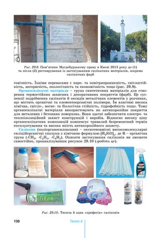 130 Òåìà 4
говічність.	 хніми	перевагами	є	паро-	та	повітряпроникність,	світлостій-
кість,	негорючість,	екологічність	та	економічність	то о	(рис.	29.9).
р ано и ікатні атеріа и	 	група	синтетичних	матеріалів	для	ство-
рення	термостійких	захисних	і	декоративних	покриттів	(фарб).	 е	сус-
пензії	подрібнених	силікатів	й	оксидів	металічних	елементів	у	розчинах,	
о	містять	органічні	та	елементоорганічні	полімери.	 м	властиві	висока	
хімічна,	світло-,	вогне-	та	біологічна	стійкість,	гідрофобність	то о.	Тому	
органосилікатні	 матеріали	 використовують	 як	 антикорозійне	 покриття	
для	металевих	і	бетонних	поверхонь.	Вони	здатні	забезпечити	електро-	та	
теплоізоляційний	 захист	 конструкцій	 і	 виробів.	 Відносно	 високу	 ціну	
органосилікатних	композицій	компенсує	тривалий	безремонтний	термін	
експлуатування	та	висока	якість	антикорозійного	захисту.
и ікони	(поліорганосилоксани)	 	оксигеновмісні	високомолекулярні	
силіційорганічні	сполуки	з	хімічною	формулою	 2SiO] ,	де	 	 	органічна	
група	 (- 3,	 - 2H5,	 - 6H5).	 Описати	 застосування	 силіконів	 ви	 зможете	
самостійно,	проаналізувавши	рисунок	29.10	(зро іть це).
Ðèñ. 29.10.	Тисяча	й	одна	«професія»	силіконів
Ðèñ. 29.9.	Пам’ятник	Магдебурзькому	праву	в	Києві	2013	року	до	(1)	
та	після	(2)	реставрування	із	застосуванням	силікатних	матеріалів,	зокрема	
силікатних	фарб
1 2
 