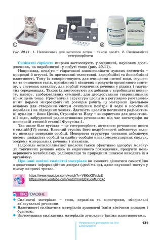 131е р анічні реч н а ні
а і
Ðèñ. 29.11.	1.	 аповнювач	для	котячого	лотка	 	також	цеоліт.	2.	Силіковмісні	
ентеросорбенти
1 2
и ікатні орбенти	широко	застосовують	у	медицині,	наукових	дослі-
дженнях,	на	виробництві,	у	побуті	то о	(рис.	29.11).
априклад,	цеоліти	 	гідратовані	алюмосилікати	лужних	елементів	 	
природні	й	штучні.	 м	притаманні	селективні,	адсорбційні	та	йонообмінні	
властивості.	Тому	їх	використовують	для	очи ення	питної	води,	осушен-
ня	та	очи ення	газів,	проміжних	і	кінцевих	продуктів	органічного	синте-
зу,	у	системах	каталізу,	для	сорбції	токсичних	речовин	у	рідких	і	газува-
тих	середови ах.	Також	їх	застосовують	як	добавки	у	виробництві	цемен-
ту,	паперу,	удобрювальних	сумішей,	для	дезодорування	тваринницьких	
примі ень	то о.	Кристалічна	структура	цеолітів	з	регулярно	розташова-
ними	 порами	 мікроскопічних	 розмірів	 робить	 ці	 матеріали	 ідеальною	
основою	 для	 створення	 систем	 очи ення	 повітря	 й	 води	 в	 космічних	
кораблях	і	на	підводних	човнах.	Здатність	цеолітів	поглинати	радіоактив-
ні	нукліди	 	йони	 езію,	Стронцію	та	 оду	 	використано	для	дезактива-
ції	води,	забрудненої	радіоактивними	речовинами	під	час	катастрофи	на	
японській	атомній	станції	Фукусіма-1.
Так	зване	біле	вугілля	 	це	ентеросорбент,	активною	речовиною	якого	
є	силіцій(I )	оксид.	Високий	ступінь	його	подрібненості	забезпечує	вели-
ку	активну	поверхню	сорбції.	 епориста	структура	частинок	забезпечує	
високу	швидкість	сорбції	та	слабку	сорбцію	низькомолекулярних	сполук,	
зокрема	мінеральних	речовин	і	вітамінів.
Гідрогель	метилсилікатної	кислоти	також	ефективно	адсорбує	молеку-
ли	токсичних	речовин	екзо-	та	ендогенного	походження,	продукти	неза-
вершеного	метаболізму,	радіонукліди	та	природним	шляхом	виводить	їх	з	
організму.
Про інші новітні и ікатні атеріа и	ви	зможете	дізнатися	самостійно	
з	додаткових	інформаційних	джерел	(зро іть це),	адже	науковий	поступ	у	
цьому	напрямі	триває.
h : . . 8
: . . 8
z Силікатні	 матеріали	 	 скло,	 кераміка	 та	 вогнетриви,	 мінеральні	
зв’язувальні	речовини.
z Властивості	силікатних	матеріалів	зумовлені	їхнім	хімічним	складом	і	
будовою.
z Застосування	силікатних	матеріалів	зумовлене	їхніми	властивостями.
ÏÐÎ ÃÎËÎÂÍÅ
 