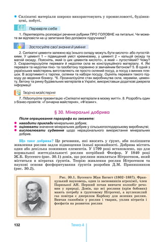132 Òåìà 4
z Силікатні	матеріали	широко	використовують	у	промисловості,	будівни-
цтві,	побуті.		
Ïеревірте сеáе
1. Перетворіть розповідні речення рубрики ПРО ГО ОВ Е на питальні. и може-
те ви відповісти на ці запитання без допомоги підручника
Çастосóйте свої çнання й óміння
2. Силікатні цементи залежно від їхнього складу можуть бути кислото- або лугостій-
кими. цементі 1 – підвищений уміст кремнезему, у цементі 2 – кальцій оксиду та
магній оксиду. Поясніть, який із цих цементів кислото-, а який – лугостійкий ому
3. Схарактеризуйте переваги й недоліки скла як конструкційного матеріалу. 4. кі
переваги та недоліки піно- та газобетону порівняно зі звичайним бетоном 5. В одній з
українських майстерень виготовляють не просто скляний посуд, а посуд з винних пля-
ок. В асортименті є тарілки, склянки та набори посуду. Оцініть переваги такого під-
ходу до ведення бізнесу. *6. Проаналізуйте стан виробництва скла, кераміки, цемен-
ту, бетону та ринку будівельних матеріалів в країні, використав и додаткові джерела
інформації
Творча майстерня
7. Підготуйте презентацію «Силікатні матеріали в моєму житті». 8. Розробіть один
з бізнес-проектів: «Гончарна майстерня», « ’юзинг».
інера ні р а
ля ац а я а а а а и
z а и и и ла и мінеральних добрив
z ц а и значення мінеральних добрив у сільськогосподарському виробництві
z и л л а и я щодо нераціонального використання мінеральних
добрив.
о таке добрива 	 е	речовини,	які	вносять	у	 рунт,	аби	поліпшити	
живлення	рослин	задля	підви ення	їхньої	врожайності.	Добрива	містять	
один	або	декілька	поживних	елементів.	У	1799	році	встановлено,	 о	для	
нормальної	 життєдіяльності	 рослин	 потрібний	 Фосфор.	 У	 1840	 році	
. .	 уссенго	(рис.	30.1)	довів,	 о	рослини	живляться	 ітрогеном,	який	
міститься	 в	 нітратах	 рунтів.	 Теорію	 живлення	 рослин	 ітрогеном	 та	
наукові	 основи	 фосфоритування	 рунтів	 розробив	 Д.М.	 Прянишников	
(рис.	30.2).	
Рис.	30.1.	 уссенго	 ан	 атист	(1802 1887).	Фран-
цузький	науковець,	один	із	засновників	агрохімії,	член	
Паризької	 А .	 Перший	 почав	 вивчати	 колообіг	 речо-
вин	 у	 природі.	 Довів,	 о	 всі	 рослини	 (крім	 бобових)	
мають	потребу	в	 рунтовому	 ітрогені,	а	вуглекислий	
газ	 повітря	 є	 джерелом	 Карбону	 для	 зелених	 рослин.	
Вивчав	 газообмін	 у	 рослин	 і	 тварин,	 уплив	 нітратів	 і	
фосфатів	на	розвиток	рослин
 