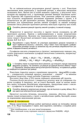 138 Òåìà 4
и не на ва ливі им ре улятором реакції рунту солі.	 Унаслідок	
зволоження	вони	переходять	у	 рунтовий	розчин,	а	внаслідок	висихання	
залишають	його.	 агато	які	із	солей	зазнають	гідролізу,	у	результаті	чого,	
залежно	від	природи	солі,	у	 рунтовому	розчині	виникає	надлишок	катіо-
нів	Гідрогену	або	гідроксид-аніонів.	Тож	унесення	добрив	не	лише	підви-
ує	 кількість	 засвоюваних	 рослинами	 поживних	 речовин	 у	 рунті,	 а	 й	
позначається	на	р 	 рунтового	розчину.	 априклад,	систематичне	вико-
ристання	 для	 підживлення	 рослин	 амоній	 сульфату	 та	 амоній	 хлориду	
зумовлює	кислу	реакцію	 рунтового	розчину	внаслідок	гідролізу	цих	солей.
Складіть рівняння реакцій гідролізу амоній сульфату та амоній хлориду.
Неор анічні ор анічні кислоти в рунті	 також	 упливають	 на	 р 	
рунтового	 розчину.	 Однією	 з	 найпоширеніших	 у	 ньому	 неорганічних	
кислот	є	карбонатна.	Залежно	від	термодинамічних	умов	(температури,	
тиску	то о)	і	біологічної	активності	вона	спроможна	підтримувати	р 	у	
межах	3,9 4,5 5,7.		
Пригадайте з курсу біології, як унаслідок кореневого дихання потрапляє в
рунт карбонатна кислота, і поясніть, чому її вміст тісно пов’язаний з добово-
сезонними ритмами погоди та залежною від них ритмікою мікробіологічної (зо-
крема, й ферментативної) активності.
Сульфатна	кислота	утворюється	в	 рунтах	і	материнських	породах	уна-
слідок	повільного	окиснення	сульфідів	металічних	елементів,	наприклад1
піриту	 S2:
2 S2	 	2 2 	 	7 2	 	2 S 4	 	2 2SO4
12 S 4	 	3О2	 	6 2 	 	4 2(S 4)3	 	4 ( )3 .
1. Складіть повне та скорочене йонні рівняння, що описують процес окиснення
ферум(ІІ) сульфату. и належить ця реакція до реакцій йонного обміну ому
2. Перевірте, використав и метод електронного балансу, чи правильно добра-
но коефіцієнти в рівнянні цієї реакції.
Унаслідок	гідролізу	одного	з	проміжних	продуктів	 	ферум( )	сульфа-
ту	 	утворюється	кінцевий	продукт	окиснення	 	лімоніт2
	 	та	виникає	
надлишок	( оясніть чому)	катіонів	Гідрогену	в	розчині.
Кислотні до і	(äèâ. § 21)	також	сприяють	зниженню	 	 рунтів.
ниття ілків рослинних і тваринних ре ток	веде	до	утворення	гід-
роген	сульфіду	й	амоніаку,	які	за	участі	бактерій,	води	та	кисню	зазна-
ють	низку	складних	біохімічних	перетворень,	продуктами	яких	є	кисло-
ти				 	сульфатна	та	нітритна	й	нітратна	відповідно.
Складіть формули неорганічних речовин, про які й лося в цьому абзаці. кі з
них здатні до електролітичної дисоціації
р анічні кислоти	(етанова,	оксалатна,	лимонна,	яблучна,	піровино-
градна	то о)	потрапляють	у	 рунт	з	метаболітами	грибів,	бактерій,	комах	
та	кореневими	виділеннями	рослин.
Öіêаво і ïіçнаваëüно
імоза сором’язлива (Mimosa pudica) оригінально реагує на потенційну загрозу
(рис. 31.3). кщо по коджено її корені, вони виділяють «коктейль» з отруйних речо-
1
	Для	ознайомлення,	а	не	для	запам’ятовування.
2
	 ого	хімічний	склад	спро ено	описують	формулою	 ( )	 	nH2 .
Öіêаво і ïіçнаваëüноÖіêаво і ïіçнаваëüноÖіêаво і ïіçнаваëüноÖіêаво і ïіçнаваëüно
 