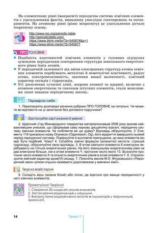 14 Òåìà 1
а	елементному	рівні	(макросвіт)	періодична	система	хімічних	елемен-
тів	є	узагальненням	фактів,	виявлених	унаслідок	спостережень	та	експе-
риментів.	 а	атомному	рівні	(рівні	мікросвіту)	це	узагальнення	дістало	
теоретичну	основу.
: . . -
: .
: . . 545874 1
: . . 545877
z Подібність	 властивостей	 хімічних	 елементів	 у	 головних	 підгрупах	
зумовлене	періодичним	повторенням	структури	зовнішнього	енергетич-
ного	рівня	їхніх	атомів.	
z У	періодичній	залежності	від	зміни	електронних	структур	атомів	хіміч-
них	елементів	перебувають	металічні	й	неметалічні	властивості,	радіус	
атома,	 електронегативність,	 значення	 ви ої	 валентності,	 хімічний	
характер	оксидів	і	гідроксидів.
z Усі	досягнення	сучасної	хімії,	зокрема	атомної	та	ядерної,	включно	з	
атомною	енергетикою	та	синтезом	штучних	елементів,	стали	можливи-
ми	лише	завдяки	періодичному	закону.
Ïеревірте сеáе
1. Перетворіть розповідні речення рубрики ПРО ГО ОВ Е на питальні. и може-
те ви відповісти на ці запитання без допомоги підручника
Çастосóйте свої çнання й óміння
2. орічний з’їзд іжнародного товариства матеріалознавців 2006 року визнав най-
важливі им унеском, що сформував саму наукову дисципліну взагалі, періодичну сис-
тему хімічних елементів. и поділяєте ви цю думку Відповідь обґрунтуйте. 3. Еле-
менту 118 присвоєно назву Оганесон (О , ), його відкриття завер ило сьомий
період періодичної системи. Поміркуйте й висловте припущення, до яких елементів він
має бути подібний. ому 4. Складіть хімічні формули селенатної кислоти, стронцій
гідроксиду, обґрунтуйте свою відповідь. 5. В атомі хімічного елемента електрони пе-
ребувають на п’ятьох енергетичних рівнях. а його зовні ньому енергетичному рівні на
два електрони біль е, ніж в атомі елемента , протонне число якого 13. Визначте про-
тонне число елемента та кількість енергетичних рівнів в атомі елемента . 6. Спрогно-
зуйте хімічний характер хром( ) оксиду. 7. Поясніть вислів .О. ігуровського «Періо-
дичний закон цілком слу но називають дороговказом у вивченні хімії».
Творча майстерня
8. Складіть вір (можна білий) або пісню, де йдеться про явище періодичності у
світі хімічних елементів.
Проектуймо! Творімо!
1. Створення 3D-моделей атомів елементів.
2. Застосування радіонуклідів у медицині.
3. Використання радіоактивних ізотопів як індикаторів у тваринництві, 
архео логії.
ÏÐÎ ÃÎËÎÂÍÅ
 