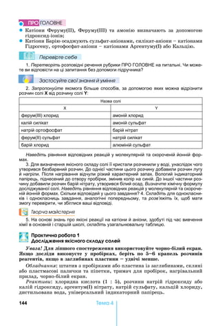 144 Òåìà 4
z Катіони	 Феруму( ),	 Феруму( )	 та	 амонію	 визначають	 за	 допомогою	
гідроксид-іонів
z Катіони	 арію	осаджують	сульфат-аніонами,	силікат-аніони	 	катіонами	
Гідрогену,	ортофосфат-аніони	 	катіонами	Аргентуму( )	або	Кальцію.	
Ïеревірте сеáе
1. Перетворіть розповідні речення рубрики ПРО ГО ОВ Е на питальні. и може-
те ви відповісти на ці запитання без допомоги підручника
Çастосóйте свої çнання й óміння
2. Запропонуйте якомога біль е способів, за допомогою яких можна відрізнити
розчин солі X від розчину солі Y:
азва солі
ферум(ІІІ) хлорид амоній хлорид
калій силікат амоній сульфат
натрій ортофосфат барій нітрат
ферум(ІІ) сульфат натрій силікат
барій хлорид алюміній сульфат
Наведіть рівняння відповідних реакцій у молекулярній та скороченій йонній фор-
мах.
3. Для визначення якісного складу солі її кристали розчинили у воді, унаслідок чого
утворився безбарвний розчин. До однієї частини цього розчину добавили розчин лугу
й нагріли. Після нагрівання відчули різкий характерний запах. Вологий індикаторний
папірець, піднесений до отвору пробірки, змінив колір на синій. До ін ої частини роз-
чину добавили розчин барій нітрату, утворився білий осад. Визначте хімічну формулу
досліджуваної солі. Наведіть рівняння відповідних реакцій у молекулярній та скороче-
ній йонній формах. Скільки відповідей у цього завдання 4. Складіть для однокласни-
ків і однокласниць завдання, аналогічні попередньому, та розв’яжіть їх, щоб мати
змогу перевірити, чи збіглися ва і відповіді.
Творча майстерня
5. а основі знань про якісні реакції на катіони й аніони, здобуті під час вивчення
хімії в основній і стар ій колі, складіть узагальнювальну таблицю.
рак чна р а
і енн кі н к а е
Óâàãà! і шо о о тереженн викори тову те орно бі и екран.
Як о до іди викону те у робірках беріт о кра е роз инів
реа ентів к о в за ибинах а тини удві і енше.
ладнання:	штатив	з	пробірками	або	пластина	із	заглибинами,	скляні	
або	пластмасові	палички	та	піпетки,	тримач	для	пробірок,	нагрівальний	
прилад,	чорно-білий	екран.
Ðåàêòèâè:	 хлоридна	 кислота	 (1	 :	 5),	 розчини	 натрій	 гідроксиду	 або	
калій	гідроксиду,	аргентум( )	нітрату,	натрій	сульфату,	кальцій	хлориду,	
дистильована	вода,	універсальний	індикаторний	папірець.
ÏÐÎ ÃÎËÎÂÍÅ
 