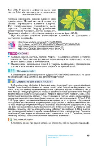 151е р анічні реч н а ні
а і
листках	 виникають	 ознаки	 хлорозу	 між	
прожилками.	Молоді	листки	й	пагони	від	
основи	 вкриваються	 плямами	 хлорозу.	
Ріст	 уповільнюється,	 урожайність	 змен-
шується.	 адлишок	 Феруму	 уповільнює	
всмоктування	Фосфору,	листки	набувають	
бронзового	відтінку,	з	буро-коричневими	плямами	(рис.	33.9).
Про	 біологічне	 значення	 неметалічних	 елементів	 ви	 дізнаєтеся	 з	
наступного	параграфа.
: . . 3 -
: . . 0 2 1 96 0 4 0 5 0 -2
: . .
: . .
z Кальцій,	Калій,	 атрій,	Магній,	Ферум	 	біологічно	активні	металічні	
елементи.	 хня	нестача	негативно	позначається	на	організмах,	а	над-
лишок	здебільшого	є	небезпечним.
z Збалансоване	 харчування	 людей	 і	 тварин,	 раціональне	 підживлення	
рослин	є	важливими	чинниками	здоров’я	та	врожайності.
Ïеревірте сеáе
1. Перетворіть розповідні речення рубрики ПРО ГО ОВ Е на питальні. и може-
те ви відповісти на ці запитання без допомоги підручника
Çастосóйте свої çнання й óміння
2. Поясніть чому: а) фахівці й фахівчині в галузі дієтології радять роздільний при-
йом їжі, багатої на Кальцій (молоко, зелені овочі), та їжі, багатої на ерум (м’ясо, пе-
чінка), а під час вибору вітамінно-мінеральних препаратів віддавати перевагу тим, у
яких Кальцій і ерум розділені б) лікарські засоби на основі двовалентного еруму
рекомендовано вживати натщесерце в) потрібно враховувати твердість води, вико-
ристовуваної для поливу рослин г) тим, хто працює в гарячих цехах, рекомендовано
вживати газовану підсолену воду (з масовою часткою натрій хлориду від 0,2 до 0,5 ).
3. Побутує думка, що вживання бананів може призвести до пору ень роботи серця.
и поділяєте ви її Відповідь аргументуйте розрахунками. 4. аскільки безпечна пит-
на вода з підвищеним умістом еруму Відповідь аргументуйте розрахунками. 5. Під
час фізичних навантажень Калій вивільняється з м’язів і його вміст у сироватці крові
зростає. Поясніть, чому це становить певну небезпеку для людини. 6. Одна з актив-
них речовин полівітамінного засобу « агне-В6 Антистрес» – магній цитрат. Поясніть,
наскільки об рунтовано в назві використано слово «антистрес». 7. Складіть узагаль-
нювальну таблицю «Біологічне значення металічних елементів».
Творча майстерня
8. Складіть сенкан про один з металічних елементів, про які й лося в параграфі.
ÏÐÎ ÃÎËÎÂÍÅ
Ðèñ. 33.9.	 У	 рослин	 з	 дефіцитом	 заліза	 нові	
листки	бліді	між	жилками	до	світло-зеленого,	
жовтого	або	білого
 