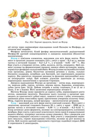 154 Òåìà 4
ції	кісток	через	нерівномірне	відкладення	солей	Кальцію	та	Фосфору,	до	
сечокам’яної	хвороби.
Фосфати	 нетоксичні 	 білий	 фосфор	 високотоксичний 	 радіоактивний	
Фосфор-32	 здатний	 концентруватися	 в	 ланцюгах	 живлення	 (біологічне	
накопичення).
уор	є	хімічним	елементом,	важливим	для	всіх	форм	життя.	 ого	
вміст	в	організмі	людини	становить	2,6	г,	уміст	у	крові	 	0,5	мг/л,	масова	
частка	в	кістковій	тканині	 	0,2 1,2	 ,	у	м’язовій	 	0,05	 	10 4
	 .	Він	
бере	участь	в	утворенні	кісток,	зубів,	волосся,	нігтів,	епідермісу.	 ей	еле-
мент	упливає	на	ферментативні	процеси:	знижує	обмін	вуглеводів,	жирів,	
нормалізує	фосфорно-кальцієвий	обмін.	Флуор	упливає	на	імунобіологічний	
стан	 організму,	 рівень	 біологічно	 активних	 речовин	 у	 ньому,	 гальмує	
біосинтез	сахаридів,	потрібних	для	бактерій,	які	спричиняють	розвиток	
карієсу.	Він	пригнічує	тканинне	дихання	та	функцію	 итоподібної	зало-
зи	 ( омірку те чому).	 ей	 елемент	 підсилює	 адаптацію	 до	 холоду,	
перешкоджає	накопиченню	в	організмі	Стронцію.
Джерела	надходження	Флуору	до	організму	 	питна	вода,	морепродук-
ти,	морська	риба,	горіхи,	печінка,	вівсяна	крупа,	баранина,	яловичина,	
зубна	паста	(рис.	34.4).	Добова	потреба	в	ньому	становить	3	мг	(1	мг	з	
їжею,	2	мг	з	водою).	 ого	засвоєнню	перешкоджає	вітамін	С.
естача	Флуору	може	призвести	до	карієсу	зубів,	нерівномірного	росту	
кісток,	зниженню	імунітету.	 адлишок	цього	галогену	в	організмі	при-
зводить	до	крапчастості	зубної	емалі,	ламкості	кісток	і	зубів,	остеопорозу,	
зниження	рівня	гемоглобіну	крові 	пригнічення	утворення	колагену	то о.	
Фтор,	гідроген	флуорид,	натрій	флуорид	 	високотоксичні	речовини.
Х ор	 	важливий	для	всіх	форм	життя	хімічний	елемент.	 ого	вміст	у	
людському	організмі	становить	близько	95	г,	уміст	у	крові	 	2890	мг/л,	
масова	частка	в	кістковій	тканині	 	0,09	 	у	м’язовій	 	0,2 0,52	 .	
Хлор	активізує	деякі	ферменти,	впливає	на	електропровідність	клітинних	
мембран,	бере	участь	у	регуляції	осмотичного	тиску	крові	й	нормалізуванні	
водного	обміну,	підтримує	кислотно-лужну	рівновагу.	Він	є	джерелом	для	
утворення	хлоридної	кислоти	в	шлунку,	бере	участь	у	передаванні	нерво-
вого	імпульсу,	сприяє	відкладенню	глікогену,	впливає	на	ріст	волосся	та	
нігтів.	 ей	галоген	здатний	порушувати	структуру	подвійної	спіралі	Д К	
й	спричиняти	її	денатурацію.
Ðèñ. 34.4.	Харчові	продукти,	багаті	на	Флуор
 