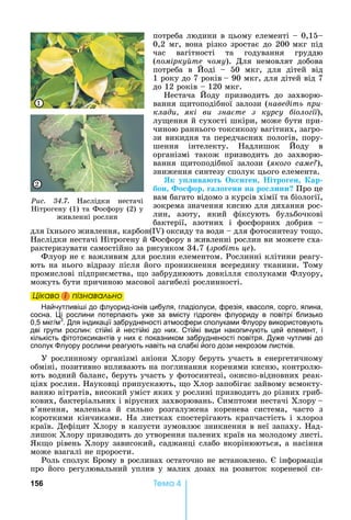 156 Òåìà 4
потреба	людини	в	цьому	елементі	 	0,15
0,2	мг,	вона	різко	зростає	до	200			мкг	під	
час	 вагітності	 та	 годування	 груддю	
( омірку те чому).	 Для	 немовлят	 добова	
потреба	 в	 оді	 	 50	 мкг,	 для	 дітей	 від	
1			року	до	7	років		 	90	мкг,	для	дітей	від	7	
до	12	років	 	120	мкг.
естача	 оду	 призводить	 до	 захворю-
вання	 итоподібної	залози	(наведіть ри
клади які ви зна те з курсу іоло ії),	
лу ення	й	сухості	шкіри,	може	бути	при-
чиною	раннього	токсикозу	вагітних,	загро-
зи	викидня	та	передчасних	пологів,	пору-
шення	 інтелекту.	 адлишок	 оду	 в	
організмі	 також	 призводить	 до	 захворю-
вання	 итоподібної	 залози	 (яко о саме ),	
зниження	синтезу	сполук	цього	елемента.
Як у ива т к и ен ітро ен ар
бон о ор а о ени на ро ини Про	це	
вам	багато	відомо	з	курсів	хімії	та	біології,	
зокрема	значення	кисню	для	дихання	рос-
лин,	 азоту,	 який	 фіксують	 бульбочкові	
бактерії,	 азотних	 і	 фосфорних	 добрив	 	
для	їхнього	живлення,	карбон(I )	оксиду	та	води	 	для	фотосинтезу	то о.	
аслідки	нестачі	 ітрогену	й	Фосфору	в	живленні	рослин	ви	можете	сха-
рактеризувати	самостійно	за	рисунком	34.7	(зро іть це).
Флуор	не	є	важливим	для	рослин	елементом.	Рослинні	клітини	реагу-
ють	на	нього	відразу	після	його	проникнення	всередину	тканини.	Тому	
промислові	підприємства,	 о	забруднюють	довкілля	сполуками	Флуору,	
можуть	бути	причиною	масової	загибелі	рослинності.
Öіêаво і ïіçнаваëüно
айчутливі і до флуорид-іонів цибуля, гладіолуси, фрезія, квасоля, сорго, ялина,
сосна. і рослини потерпають уже за вмісту гідроген флуориду в повітрі близько
0,5 мкг м3
. Для індикації забрудненості атмосфери сполуками луору використовують
дві групи рослин: стійкі й нестійкі до них. Стійкі види накопичують цей елемент, і
кількість фітотоксикантів у них є показником забрудненості повітря. Дуже чутливі до
сполук луору рослини реагують навіть на слабкі його дози некрозом листків.
У	рослинному	організмі	аніони	Хлору	беруть	участь	в	енергетичному	
обміні,	позитивно	впливають	на	поглинання	коренями	кисню,	контролю-
ють	водний	баланс,	беруть	участь	у	фотосинтезі,	окисно-відновних	реак-
ціях	рослин.	 ауковці	припускають,	 о	Хлор	запобігає	зайвому	всмокту-
ванню	нітратів,	високий	уміст	яких	у	рослині	призводить	до	різних	гриб-
кових,	бактеріальних	і	вірусних	захворювань.	Симптоми	нестачі	Хлору		 	
в’янення,	 маленька	 й	 сильно	 розгалужена	 коренева	 система,	 часто	 з	
короткими	 кінчиками.	 а	 листках	 спостерігають	 крапчастість	 і	 хлороз	
країв.	Дефіцит	Хлору	в	капусти	зумовлює	зникнення	в	неї	запаху.	 ад-
лишок	Хлору	призводить	до	утворення	палених	країв	на	молодому	листі.	
к о	рівень	Хлору	зависокий,	саджанці	слабо	вкорінюються,	а	насіння	
може	взагалі	не	прорости.	
Роль	сполук	 рому	в	рослинах	остаточно	не	встановлено.	 	інформація	
про	 його	 регулювальний	 уплив	 у	 малих	 дозах	 на	 розвиток	 кореневої	 си	-
Öіêаво і ïіçнаваëüноÖіêаво і ïіçнаваëüноÖіêаво і ïіçнаваëüноÖіêаво і ïіçнаваëüно
Ðèñ. 34.7.	 аслідки	 нестачі	
ітрогену	(1)	та	Фосфору	(2)	у	
живленні	рослин
1
2
 