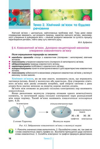 16 Òåìà 2
ема Хімічн к а а
реч н
імічний зв’язок – центральна, найголовні а проблема хімії. Тому деякі хіміки
справедливо вважають, що розкрити природу, характер хімічного зв’язку, закономір-
ності утворення й руйнування його – означає розкрити механізм та сутність процесу
перетворення речовин, тобто саму суть хімічного руху.
М.А. Будрейко
а ен н к н рн акце рн ме ані м
ренн к а ен н к
ля ац а я а а а а и
z а и и и ла и сполук з ковалентним (полярним і неполярним) хімічним
зв’язком
z я а и утворення ковалентного (полярного й неполярного) зв’язків
z б а и природу ковалентного зв’язку
z а а и а и особливості ковалентного зв’язку
z и и а и поняття електронегативності для характеристики ковалентних
зв’язків
z я а и відмінності в механізмах утворення ковалентних зв’язків у молекулі
амоніаку та йоні амонію.
Хі і ни зв зко ,	як	ви	вже	знаєте, називають	сили,	 о	втримують	
частинки	(атоми,	йони)	у	молекулах	або	кристалах.	Для	утворення	хіміч-
ного	 зв’язку	 між	 двома	 атомами	 потрібно,	 об	 енергія	 системи	 з	 двох	
атомів	була	значно	меншою	за	енергію	окремо	взятих	атомів.
Зв’язок	між	атомами	за	рахунок	спільних	електронних	пар	називають	
ковалентним.
к о	 двохатомна	 молекула	 утворена	 атомами	 одного	 неметалічного	
елемента,	 то	 негативний	 заряд	 спільної	 електронної	 пари	 розподілений	
між	 ними	 порівну.	 Такий	 зв’язок	 називають	 ковалентним не олярним
(рис.	4.2).
графічна електронна
1 -електрони спільна електронна пара
формули молекули
водню
– :
2	атоми	Гідрогену Молекула	водню
Ðèñ. 4.1. Зображення	ковалентного	зв’язку	в	молекулі	водню
1. Поясніть значення слова валентність. 2. Пригадайте слова, які, так само як
і слово ковалентний, мають префікс ко-. Висловте припущення щодо значення
слова ковалентний. 3. Складіть електронні та графічні формули двохатомних
 