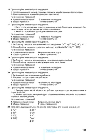 163е р анічні реч н а ні
а і
16. Проаналізуйте наведені далі твердження.
І. атрій гідроксид та кальцій гідроксид реагують з амфотерними гідроксидами.
ІІ. инк гідроксид та алюміній гідроксид – амфотерні.
и є поміж них правильні
А правильне ли е пер е правильне ли е друге
обидва правильні Г немає правильних
17. Проаналізуйте наведені далі твердження.
І. Кислі солі є продуктами повного заміщення атомів Гідрогену в молекулах ба-
гатоосновних кислот на катіони металічного елемента.
ІІ. Кислі та середні солі здатні до взаємоперетворень.
и є поміж них правильні
А правильне ли е пер е правильне ли е друге
обидва правильні Г немає правильних
18. Проаналізуйте наведені далі твердження.
І. Карбонатну твердість зумовлено вмістом у воді йонів 2+
, 2+
, 2–
4 , –
3 , –
.
ІІ. екарбонатну твердість зумовлено вмістом у воді йонів 2+
, 2+
, СО–
3.
и є поміж них правильні
А правильне ли е пер е правильне ли е друге
обидва правильні Г немає правильних
19. Проаналізуйте наведені далі твердження.
І. Карбонатну твердість можна усунути ли е реагентним способом.
ІІ. екарбонатну твердість можна усунути ли е кип’ятінням.
и є поміж них правильні
А правильне ли е пер е правильне ли е друге
обидва правильні Г немає правильних
20. Проаналізуйте наведені далі твердження.
І. Калійна селітра є комплексним добривом.
ІІ. атрієва селітра є простим добривом.
и є поміж них правильні
А правильне ли е пер е правильне ли е друге
обидва правильні Г немає правильних
21. Проаналізуйте наведені далі твердження.
І. Використання натрій нітрату як добрива призводить до нагромадження в
рунті йонів О –
.
ІІ. ожна одночасно вапнувати рунт га еним вапном та вносити в нього аміач-
ні форми азотних добрив.
и є поміж них правильні
А правильне ли е пер е правильне ли е друге
обидва правильні Г немає правильних
22. становіть відповідність між йонами та реактивами для їхнього визначення:
1 2+
А 2–
4
2 2+ –
3 3–
4
+
4 2–
3 Г +
–
 