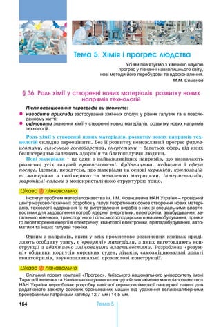 164 Òåìà 5
ема Хімі і р ре а
сі ми пов’язуємо з хімічною наукою
прогрес у пізнанні навколи нього світу,
нові методи його перебудови та вдосконалення.
М.М. Семенов
імі ренні н ма еріа і р к н
на р мі е н і
ля ац а я а а а а и
z а и и и ла и застосування хімічних сполук у різних галузях та в повсяк-
денному житті
z ц а и значення хімії у створенні нових матеріалів, розвитку нових напрямів
технологій.
о хі і у творенні нових атеріа ів розвитку нових на р ів тех
но о і 	складно	переоцінити.	 ез	її	розвитку	неможливий	прогрес	ôàðìà-
цевтики,	сільсько о ос одарства,	åíåðãåòèêè	 	багатьох	сфер,	від	яких	
безпосередньо	залежать	здоров’я	та	благополуччя	людини.
ові атеріа и	 	це	один	з	найважливіших	напрямів,	 о	визначають	
розвиток	 усіх	 галузей	 ромисловості,	 удівництва,	 медицини	 і	 ñôåðè
ослу .	 деться,	передусім,	про	матеріали	на	основі	кераміки,	ком озиці
ні матеріали	 з	 полімерною	 та	 металевою	 матрицями,	 інтерметаліди,	
ароміцні с лави	з	монокристалічною	структурою	то о.
Öіêаво і ïіçнаваëüно
Інститут проблем матеріалознавства ім. І. . ранцевича А країни – провідний
центр науково-технічних розробок у галузі теоретичних основ створення нових матері-
алів, технології одержання їх та виготовлення виробів з них зі спеціальними власти-
востями для задоволення потреб ядерної енергетики, електроніки, авіабудування, за-
гального хімічного, транспортного і сільськогосподарського ма инобудування, прямо-
го перетворення енергії в електричну, квантової електроніки, приладобудування, авто-
матики та ін их галузей техніки.
Одним	з	напрямів,	яким	у	всіх	промислово	розвинених	країнах	приді-
ляють	особливу	увагу,	є	 розумні матеріали,	з	яких	виготовляють	кон-
струкції	з	ада тивно змін ваними властивостями.	Розроблено	«розум-
ні»	обшивки	корпусів	морських	суден,	літаків,	самозміцнювальні	лопаті	
гвинтокрилів,	звукопоглинальні	промислові	конструкції.
Öіêаво і ïіçнаваëüно
Спільний проект компанії «Прогрес», Київського національного університету імені
Тараса евченка та авчально-наукового центру « ізико-хімічне матеріалознавство»
А країни передбачає розробку навісної керамополімерної панцерної панелі для
додаткового захисту бойових броньованих ма ин від ураження великокаліберними
бронебійними патронами калібру 12,7 мм і 14,5 мм.
Öіêаво і ïіçнаваëüноÖіêаво і ïіçнаваëüноÖіêаво і ïіçнаваëüноÖіêаво і ïіçнаваëüно
Öіêаво і ïіçнаваëüноÖіêаво і ïіçнаваëüноÖіêаво і ïіçнаваëüноÖіêаво і ïіçнаваëüно
 