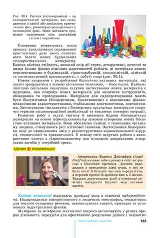 165Хімі і р ре а
Створення	 теоретичних	 основ	
процесу	каталізованої	спрямованої	
кристалізації	 дало	 змогу	 синтезу-
вати	 багато	 нових	 будівельних	
склокристалічних матеріалів.	
Висока	хімічна	стійкість,	високий	опір	дії	тертя,	декоративні,	оптичні	та	
низка	інших	фізико-хімічних	властивостей	роблять	ці	матеріали	досить	
перспективними	в	будівельній,	гірничодобувній,	коксохімічній,	хімічній	
та	оптоелектронній	промисловості,	у	побуті	то о	(рис.	36.1).
овим	 напрямом	 є	 розроблення	 біологічно	 активних	 матеріалів,	 які	
здатні	зро уватися	з	живою	кістковою	тканиною,	 	 іоситалів.	 айваж-
ливішою	 соціально	 значу ою	 галуззю	 застосування	 нових	 матеріалів	 є	
медицина,	 яка	 потребує	 нових	 матеріалів	 для	 медичних	 інструментів,	
обладнання	 та	 протезування.	 Матеріали	 для	 ендопротезування	 мають	
бути	 біосумісними	 (біоінертними,	 біоактивними)	 з	 відмінними	 фізико-
механічними	характеристиками,	стабільними	властивостями,	довговічни-
ми.	Застосування	імплантатів	з	біоінертних	ву лецевих матеріалів ñêîðî-
чує	терміни	післяопераційної	реабілітації	та	виключає	повторні	операції.
Розвиток	 робіт	 у	 галузі	 синтезу	 й	 вивчення	 будови	 іокерамічних
матеріалів на основі ідроксила атиту	зумовив	створення	нових	біоло-
гічно	активних	матеріалів.	Вони	абсолютно	сумісні	з	тканинами	організ-
му	людини,	стимулюють	ріст	кісткової	тканини.	Застосування	біокерамі-
ки	веде	до	принципових	змін	у	реконструктивно-відновлювальній	хірур-
гії,	стоматології	та	травматології.	У	всьому	світі	ведуться	роботи	з	вико-
ристання	 капсул	 з	 гідроксилапатиту	 для	 цільового	 доправляння	 лікар-
ських	засобів	у	потрібний	орган.
Öіêаво і ïіçнаваëüно
Американка	 Енджел	 Джіуффріа	 (Angel
Giuffria)	називає	себе	єдиною	в	світі	актри-
сою	 з	 біонічних	 протезом.	 Дівчина	 наро-
дилася	 з	 патологією	 лівої	 руки,	 у	 неї	 не	
було	кисті	й	більшої	частини	передпліччя,	
а	перший	протез	їй	зробили	вже	в	4	місяці.	
Завдяки	досягненням	хімії	в	створенні	но-
вітніх	 матеріалів	 Енджел	 веде	 активне	
життя.
Хі і ні техно о і 	відіграють	провідну	роль	в	освоєнні	над ровіднос
ті.	 адпровідники	використовують	у	медичних	томографах,	сепараторах	
для	тонкого	очи ення	речовин,	накопичувачах	енергії,	приладах	та	уста-
новках	індустріальної	фізики.
Ìåìáðàíè	та	мем ранні техноло ії	широко	застосовують	у	різних	сфе-
рах	діяльності,	передусім	для	ефективного	розділення	рідких	і	газуватих	
Öіêаво і ïіçнаваëüноÖіêаво і ïіçнаваëüноÖіêаво і ïіçнаваëüноÖіêаво і ïіçнаваëüно
Ðèñ. 36.1.	Ситали	(склокераміка)	 	це	
склокристалічні	 матеріали,	 які	 скла-
даються	з	однієї	або	декількох	криста-
лічних	фаз,	рівномірно	розподілених	у	
скловидній	фазі.	Вони	займають	про-
міжне	 положення	 між	 звичайним	
склом	і	керамікою
 