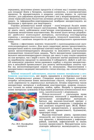 166 Òåìà 5
середови ,	вилучення	цінних	продуктів	зі	стічних	вод	і	газових	викидів,	
для	сепарації	йонів	у	батареях,	паливних	елементах,	в	електрохімічних	
процесах.	 х	 використовують	 в	 апаратах	 «штучна	 нирка»	 та	 «штучна	
легеня»,	для	добування	надчистих	речовин	і	зон	у	мікроелектроніці,	виді-
лення	термолабільних	біологічно	активних	речовин	то о.	 іокаталітичні,	
енерго-	 та	 інформаційно-перетворювальні	 мембрани	 використовують	 як	
біосенсори	у	пристроях	для	моніторингу.
Стрімко	 розвивається	 новий	 напрям	 	 ком терни диза н	 нових	
продуктів	і	технологій	їхнього	виготовлення.	Широкі	можливості	мето-
ду	 дають	 змогу	 здійснювати	 комп’ютерне	 конструювання	 матеріалу	 із	
заданими	механічними	властивостями.	 а	основі	цього	методу	розробле-
íî: раді нтні ком озиці ні матеріали,	 високоміцну конструкці ну
кераміку з нанокристалічно структуро ,	технології	нанесення	зміц-
нювальних	і	захисних	покриттів	на	деталі	відповідального	призначення	
то о.
Однією	з	ефективних	новітніх	технологій	є	само о ир вальни âèñî-
êîòåìïåðàòóðíèé ñèíòåç.	Для	нього	характерні	висока	продуктивність,	
використання	замість	електричної	хімічної	енергії	реагентів,	значне	спро-
ення	 високотемпературного	 обладнання	 та	 можливість	 розв’язування	
різноманітних	технологічних	завдань.	 асто	використання	самопоширю-
вального	високотемпературного	синтезу	дає	змогу	в	одну	стадію	одержати	
як	сам	матеріал,	так	і	виріб	з	нього.	 е	зумовлює	значне	зниження	витрат	
на	виробництво	продукції	та	зменшення	її	собівартості.	Добуті	в	цей	спо-
сіб	композитні	порошки	титан-хромового	карбіду	з	нікелем	використову-
ють	в	авіаційній	промисловості	для	захисту	вентиляційних	лопаток	тур-
бін	 від	 високотемпературної	 корозії	 та	 зношування.	 Перспективним	 є	
використання	в	медицині	імплантатів	з	титан	нікеліду,	 о	«запам’ятовує»	
форму.
Хі і ні техно о і забез е у т д тво нови и атеріа а и з о о
б иви и в а тиво т и,	 які	 мають	 працювати	 в	 екстремальних і îñî-
ливо екстремальних умовах.	 Створення	 морських	 бурових	 платформ	
потребує	застосування	нових	високоякісних	стале ,	 окриттів,	техно-
ло і звар вання	та	звар вальних матеріалів.	Атомна	енергетика	також	
використовує	матеріали	з	особливими	властивостями,	зокрема	с еціаль-
них с лавів	 на	 основі	 цирконію,	 ніобію,	 ербію.	 Потребу	 в	 принципово	
нових	матеріалах	зумовлено	й	бурхливим	розвитком	о товолоконної тех-
ніки,	нанотехноло і 	і	мікрома ин.
е нт техноло ії	 	 узагальнена	 назва	
наукомістких	 технологій	 у	 виробництві	 та	
застосуванні	 лако ар ових матеріалів.	
деться	 про	 науково-технічний	 прогрес	 у	
галузі	оброблення	поверхонь	і	створення	на	
них	захисних	покриттів	(рис.	36.3).	Пейнт-
технології	 використовують	 у	 машинобуду-
ванні,	 легкій	 промисловості,	 будівництві,	
транспорті	то о.	
ауково-технічний	 рівень	 промислових	
технологій,	які	 рунтуються	на	каталітич-
них роцесах,	є	визначальним	у	нафтопере-
робній,	 хімічній,	 нафтохімічній	 та	 інших	
галузях	промисловості.	Використання	ката-
лізаторів	 забезпечує	 маловідходність,	 низь-
Ðèñ. 36.3.	Лакофарбові	
матеріали
 