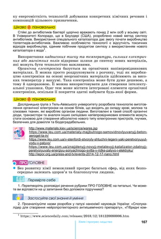 167Хімі і р ре а
ку	енергомісткість	технологій	добування	конкретних	хімічних	речовин	і	
композицій	цільового	призначення.
Öіêаво і ïіçнаваëüно
Стійкі до антибіотиків бактерії щорічно вражають понад 2 млн осіб у всьому світі.
В ніверситеті Колорадо, що в Боулдері (С А), розроблено новий метод синтезу
антибіотиків. Використання спеціального каталізатора дає змогу почати виробництво
тіопептидів-антибіотиків. Важливою особливістю технології є відсутність токсичних
відходів виробництва, єдиним побічним продуктом синтезу з використанням нового
каталізатора є вода1
.
Використання	надвисоких тиску та тем ератури сильних електрич
них а о ма нітних олів	відкриває	шляхи	до	синтезу	нових	матеріалів,	
які	можуть	бути	технологічно	важливими.
р анічна електроніка	 базується	 на	 органічних	 напівпровідникових	
матеріалах.	 ї	можна	просто	роздруковувати	з	розчину,	тоді	як	виробни-
цтво	електроніки	на	основі	неорганічних	матеріалів	здійснюють	за	висо-
ких	температур	у	вакуумі.	Така	електроніка	може	бути	дуже	дешевою,	а	
тому	й	одноразовою.	 ї	можна	використовувати	для	створення	інтелекту-
альної	упаковки.	Одяг	теж	може	містити	інтегровані	елементи	органічної	
електроніки,	оскільки	її	покриття	здатні	набувати	будь-якої	форми.
Öіêаво і ïіçнаваëüно
Дослідницька група з Тель-Авівського університету розробила технологію виготов-
лення органічної електроніки на основі білків, що входять до складу крові, молока та
слизових тканин, які виробляє організм людини. Виготовлені в такий спосіб органічні
діоди, транзистори та аналоги ін их силіцієвих напівпровідникових елементів можуть
стати основою для створення абсолютно нового типу електронних пристроїв, гнучких,
безпечних для довкілля та біодеградабельних.
: . . . .
: . . . - - - -
- -
: . . . - - - - - - -
- -
: . . . - - - - -
- - - - - - - -
: . . - - -2014-12-17- .
z ез	розвитку	хімії	неможливий	прогрес	багатьох	сфер,	від	яких	безпо-
середньо	залежать	здоров’я	та	благополуччя	людини.
Ïеревірте сеáе
1. Перетворіть розповідні речення рубрики ПРО ГО ОВ Е на питальні. и може-
те ви відповісти на ці запитання без допомоги підручника
Çастосóйте свої çнання й óміння
2. Проаналізуйте назви розробок у галузі нанохімії науковців країни: «Сполука-
лідер для створення нейропротекторного антиі емічного препарату», «Гібридні ком-
1
	 :// . . / /2018/12/181220080006.
Öіêаво і ïіçнаваëüноÖіêаво і ïіçнаваëüноÖіêаво і ïіçнаваëüноÖіêаво і ïіçнаваëüно
Öіêаво і ïіçнаваëüноÖіêаво і ïіçнаваëüноÖіêаво і ïіçнаваëüноÖіêаво і ïіçнаваëüно
ÏÐÎ ÃÎËÎÂÍÅ
 