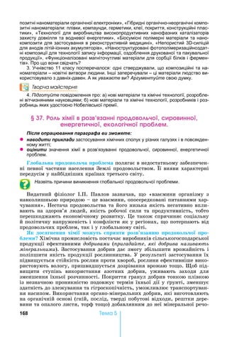 168 Òåìà 5
позитні наноматеріали органічної електроніки», «Гібридні органічно-неорганічні компо-
зитні наноматеріали: плівки, компаунди, герметики, клеї, покриття, конструкційні плас-
тики», «Технології для виробництва високопродуктивних нанофазних каталізаторів
захисту довкілля та водневої енергетики», «Біосумісні полімерні матеріали та нано-
композити для застосування в реконструктивній медицині», « епористий 3 -силіцій
для анодів літій-іонних акумуляторів», « аноструктуровані фотополімеризаційноздат-
ні композиції для технології запису інформації, оздоблення друкованої та пакувальної
продукції», « ункціоналізовані магніточутливі матеріали для сорбції білків і фермен-
тів». Про що вони свідчать
3. чнівство 11 класу посперечалося: одні стверджували, що композиційні та на-
номатеріали – новітні витвори людини. Ін і заперечували – ці матеріали людство ви-
користовувало з давніх-давен. А як уважаєте ви Аргументуйте свою думку.
Творча майстерня
4. Підготуйте повідомлення про: а) нові матеріали та хімічні технології, розробле-
ні вітчизняними науковцями б) нові матеріали та хімічні технології, розробників і роз-
робниць яких удостоєно обелівської премії.
імі р анні р ч р нн
енер е чн ек ічн р ем
ля ац а я а а а а и
z а и и и ла и застосування хімічних сполук у різних галузях і в повсякден-
ному житті
z ц и и значення хімії в розв’язуванні продовольчої, сировинної, енергетичної
проблем.
оба на родово а роб е а	полягає	в	недостатньому	забезпечен-
ні	певної	частини	населення	Землі	продовольством.	 ї	вияви	характерні	
передусім	у	найбідніших	країнах	третього	світу.
Назвіть причини виникнення глобальної продовольчої проблеми.
Видатний	 фізіолог	 .П.	 Павлов	 зазначав,	 о	 «взаємини	 організму	 з	
навколишньою	природою	 	це	взаємини,	опосередковані	питаннями	хар-
чування».	 естача	продовольства	та	його	низька	якість	негативно	впли-
вають	на	здоров’я	людей,	якість	робочої	сили	та	продуктивність,	тобто	
перешкоджають	економічному	розвитку.	 е	також	спричиняє	соціальну	
й	політичну	напруженість	і	конфлікти	як	у	регіонах,	 о	потерпають	від	
продовольчих	проблем,	так	і	у	глобальному	світі.
Як до ненн хі і ожут ри ти розв занн родово о ро
б е и Хімічна	промисловість	постачає	виробників	сільськогосподарської	
продукції	ефективними	äîáðèâàìè	( ри ада те які до рива назива ть
мінеральними).	Застосування	добрив	дає	змогу	збільшити	врожайність	і	
поліпшити	якість	продукції	рослинництва.	У	результаті	застосування	їх	
підви ується	стійкість	рослин	проти	хвороб,	рослини	ефективніше	вико-
ристовують	вологу,	пришвидшується	дозрівання	врожаю	то о.	 об	під-
ви ити	 ступінь	 використання	 азотних	 добрив,	 уживають	 заходи	 для	
зменшення	їхньої	розчинності.	Покриття	гранул	добрив	тонкою	плівкою	
із	незначною	проникністю	подовжує	термін	їхньої	дії	у	 рунті,	зменшує	
здатність	до	злежування	та	гігроскопічність,	уможливлює	транспортуван-
ня	насипом.	Використання	органо-мінеральних	добрив,	які	виготовляють	
на	органічній	основі	(гній,	послід,	тверді	побутові	відходи,	рештки	дере-
вини	та	опалого	листя,	торф	то о)	добавлянням	до	неї	мінеральної	речо-
 