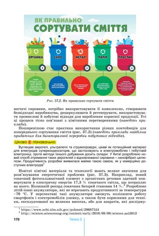 170 Òåìà 5
нестачі	 сировини,	 потрібно	 використовувати	 її	 комплексно,	 створювати	
безвідходні	виробництва,	рециркулювати	й	регенерувати,	використовува-
ти	промислові	й	побутові	відходи	для	вироблення	корисної	продукції.	Усі	
ці	 процеси	 тісно	 пов’язані	 з	 хімічними	 перетвореннями	 (наведіть ри
клади).	
Поширенішою	 стає	 практика	 використання	 різних	 контейнерів	 для	
попереднього	сортування	сміття	(рис.	37.2)	(наведіть риклади на іль
ридатних для а аторазової ереро ки о утових відходів).
Öіêаво і ïіçнаваëüно
Вуглецеві аерогелі, ультралегкі та струмопровідні, цікаві як потенційний матеріал
для електродів суперконденсаторів, що застосовують в електромобілях і побутовій
електроніці, проте методи їхнього добування досить складні. Китаї розроблено но-
вий спосіб отримання таких аерогелей з відновлюваної сировини – нанофібрил целю-
лози. Продуктивність розробки виявилася майже такою самою, як у комерційно до-
ступних електродів1
овітні	 хімічні	 матеріали	 та	 технології	 мають	 велике	 значення	 для	
розв’язування	 енергетичної	 проблеми	 (рис.	 37.3).	 априклад,	 новий	
сонячний	фотогальванічний	елемент	з	органічних	речовин	здатний	кон-
вертувати	в	електричну	енергію	17,3	 	сонячного	світла,	 о	потрапляє	
на	нього.	Колишній	рекорд	сонячних	батарей	становив	14	 .2
	Розроблено	
літій-іонні	акумулятори,	які	не	втрачають	продуктивності	за	температури	
70	 ° .	 У	 перспективі	 такі	 акумулятори	 зможуть	 поліпшити	 роботу	
смартфонів	і	електромобілів	узимку,	а	також	бути	корисними	для	техні-
ки,	експлуатованої	на	великих	висотах,	або	для	апаратів,	які	досліджу-
1
	 :// . . . . / /29687551
2
	 :// . . / / /2018/08/08/ . 2612
Öіêаво і ïіçнаваëüноÖіêаво і ïіçнаваëüноÖіêаво і ïіçнаваëüноÖіêаво і ïіçнаваëüно
Ðèñ. 37.2.	 к	правильно	сортувати	сміття
І М І
 