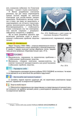 171Хімі і р ре а
ють	поверхню	небесних	тіл	Сонячної	
системи	 	планет	і	їхніх	супутників.1
У	 Китаї	 розроблено	 елегантне	
рішення,	 о	 дає	 змогу	 перетворити	
іржаві	 залізні	 вироби	 на	 ідеальні	
електроди	 для	 калій-іонних	 джерел	
живлення.	Особливість	методу	поля-
гає	в	тому,	 о	іржу	не	видаляють,	а	
перетворюють	на	сітчасту	структуру,	
здатну	накопичувати	катіони	Калію.	
Електропровідність	 і	 стабільність	
нових	електродів	під	час	повторюва-
них	 циклів	 «зарядка	 /	 розрядка»	
забезпечує	покриття	з	графену.	
і	та	інші	розробки	свідчать	про	
величезне	 значення	 хімії	 в	 розв’я-
зуванні	глобальних	проблем	людства	 	продовольчої,	сировинної,	енерге-
тичної.	
Öіêаво і ïіçнаваëüно
арія Тельке (1900–1995) – угорсько-американська вчена й
винахідниця. ахівчиня в галузі технологій у сонячній енергетиці.
одним з творців сонячних систем зберігання тепла, завдяки
чому дістала прізвисько «Королева Сонця» (рис. 37.4).
z Продовольча,	 сировинна	 та	 енергетична	 проблеми	 є	
глобальними	проблемами	людства.
z Матеріали,	 створені	 хімічною	 промисловістю,	 та	
хімічні	технології	використовують	для	розв’язування	
глобальних	проблем	людства.
Ïеревірте сеáе
1. Перетворіть розповідні речення рубрики ПРО ГО ОВ Е на питальні. и може-
те ви відповісти на ці запитання без допомоги підручника
Çастосóйте свої çнання й óміння
2. Складіть перелік простих щоденних дій, які сприятимуть розв’язанню продо-
вольчої, сировинної та енергетичної проблем.
Творча майстерня
3. Підготуйте повідомлення про представника чи представницю вітчизняної хіміч-
ної спільноти, які зробили вагомий унесок у розв’язування продовольчої, сировинної
та енергетичної проблем.
1
	 :// . . / / /S2542-4351(18)30045-
Öіêаво і ïіçнаваëüноÖіêаво і ïіçнаваëüноÖіêаво і ïіçнаваëüноÖіêаво і ïіçнаваëüно
Ðèñ. 37.4.
ÏÐÎ ÃÎËÎÂÍÅ
Ðèñ. 37.3.	 айбільше	у	світі	судно	на	
сонячних	батареях	 S
 