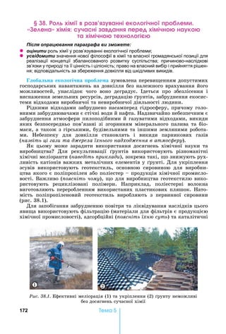 172 Òåìà 5
імі р анні ек ічн р ем
е ена імі ча ні а анн ере імічн на к
а імічн е н і
ля ац а я а а а а и
z ц и и роль хімії у розв’язуванні екологічної проблеми
z и и значення нової філософії в хімії та власної громадянської позиції для
реалізації концепції збалансованого розвитку суспільства причиново-наслідкові
зв’язки у природі та її цінність і цілісність право на власний вибір і прийняття рі ен-
ня відповідальність за збереження довкілля від кідливих викидів.
оба на еко о і на роб е а зумовлена	переви енням	допустимих	
господарських	навантажень	на	довкілля	без	належного	врахування	його	
можливостей,	 унаслідок	 чого	 воно	 деградує.	 деться	 про	 збезлісення	 і	
виснаження	земельних	ресурсів,	деградацію	 рунтів,	забруднення	екосис-
теми	відходами	виробничої	та	невиробничої	діяльності	людини.
Рідкими	відходами	забруднено	насамперед	гідросферу,	причому	голо-
вними	забруднювачами	є	стічні	води	й	нафта.	 адзвичайно	небезпечним	є	
забруднення	атмосфери	пилоподібними	й	газуватими	відходами,	викиди	
яких	безпосередньо	пов’язані	зі	згорянням	мінерального	палива	та	біо-
маси,	а	також	з	гірськими,	будівельними	та	іншими	земляними	робота-
ми.	 ебезпеку	 для	 довкілля	 становлять	 і	 викиди	 парникових	 газів	
(назвіть ці ази та д ерела їхньо о надход ення в атмос еру).
к	 цьому	 може	 зарадити	 використання	 досягнень	 хімічної	 науки	 та	
виробництва 	 Для	 рекультивації	 рунтів	 використовують	 різноманітні	
хімічні	меліоранти	(наведіть риклади),	зокрема	такі,	 о	знижують	рух-
ливість	катіонів	важких	металічних	елементів	у	 рунті.	Для	укріплення	
зсувів	 використовують	 геотекстиль,	 основною	 сировиною	 для	 виробни-
цтва	якого	є	поліпропілен	або	поліестер	 	продукція	хімічної	промисло-
вості.	Важливо	( оясніть чому),	 о	для	виробництва	геотекстилю	вико-
ристовують	 рециклізовані	 полімери.	 априклад,	 поліестерні	 волокна	
виготовляють	переробленням	використаних	пластикових	пляшок.	 ато-
мість	 поліпропіленовий	 геотекстиль	 виробляють	 з	 первинної	 сировини	
(рис.	38.1).
Для	запобігання	забрудненню	повітря	та	ліквідування	наслідків	цього	
яви а	використовують	фільтрацію	(матеріали	для	фільтрів	є	продукцією	
хімічної	промисловості),	адсорбційні	( оясніть їхн суть)	та	каталітичні	
Ðèñ. 38.1.	Ефективні	меліорація	(1)	та	укріплення	(2)	 рунту	неможливі	
без	досягнень	сучасної	хімії
1 2
 