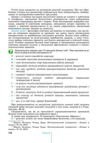 174 Òåìà 5
Стічні	води	очи ують	за	допомогою	реакцій	осадження.	Під	час	обро-
блення	стічних	вод	реагентами	відбувається	їхня	нейтралізація,	знебарв-
лення	та	знезараження	(наведіть риклади).
Одним	з	головних	наслідків	екологічної	кризи	на	планеті	є	зубожіння	
її	 генофонду,	 зменшення	 біологічного	 різноманіття	 через	 руйнування	
життєвого	середови а	рослин	і	тварин.	Тому	багаторазова	переробка	від-
ходів,	 зокрема	 й	 хімічними	 методами,	 зменшення	 витрат	 сировини	 та	
енергії	 у	 хімічній	 промисловості	 (і	 не	 лише)	 сприятимуть	 зменшенню	
негативного	впливу	людини	на	довкілля.
е ена хі і філософія	хімічних	досліджень	та	інженерії,	яка	закли-
кає	 до	 створення	 продуктів	 та	 процесів,	 о	 дають	 змогу	 мінімізувати	
використання	та	виробництво	шкідливих	речовин.	Зелена	хімія	найбіль-
ше	сконцентрована	на	розв’язуванні	виробничих	завдань,	а	тому	стосу-
ється	вибору	хімічних	процесів,	які	будуть	використані	в	хімічній	техно-
логії.	Головне	завдання	Зеленої	хімії	нарівні	зі	зменшенням	шкідливості	
хімічних	процесів	полягає	у	збільшенні	ефективності	кожного	з	хіміко-
технологічних	процесів.	
Проаналізуйте наведені далі 12 принципів Зеленої хімії1
. ких висновків ви ді-
й ли за результатами аналізування їх
P	 	prevent wastes	(запобігти	втратам)
R	 	renewable materials	(поновлювані	матеріали	й	сировина)
O	 	omit derivatization steps	(виключити	побічні	реакції)
D	 	degradable chemical products	(деградабельні	хімічні	продукти)
U	 	use safe synthetic methods	 (використовувати	 безпечні	 синтетичні	
методи)
C	 	catalytic reagents	(використання	каталізаторів)
T	 	temperature, pressure ambient	 (використання	 нормальних	
температури	й	тиску)
I	 	in process monitoring	(моніторинг	процесу)
V	 	very few auxiliary substances	(якнайменше	допоміжних	речовин	і	
розчинників)
E	 	E-factor, maximize feed in product	(максимальний	вихід	продукту)
L	 	low toxicity of chemical products	 (низька	 токсичність	 хімічних	
продуктів)
Y	 	yes, it is safe	(так,	процес	безпечний)
Про	перспективність	та	екологічну	доцільність	зеленої	хімії	свідчить	
свідомий	вибір	молодої	наукової	спільноти	з	усіх	усюд,	зокрема	й	з	Укра-
їни	(рис.	38.4).
Сподіваємося,	 о	 ви	 за	 можливості	 дотримуватиметеся	 принципів	
Зеленої	хімії	незалежно	від	вибраного	фаху.2
У	цьому	вам	допоможуть	13	принципів	«Озеленення	Африки»:
G	 	generate wealth not waste	(виробляймо	багатство,	а	не	відходи)
1
	 Мартін	 Поляков,	 Річард	 урн,	 оттингемський	 університет:	 «Химия	 и	
жизнь»	№	10,	2012
2
	 Мартін	 Поляков,	 Річард	 урн,	 оттингемський	 університет:	 «Химия	 и	
жизнь»	№	10,	2012
 