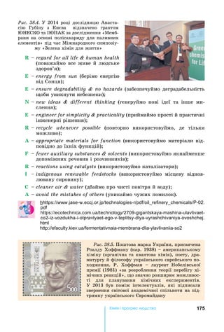 175Хімі і р ре а
R	 	regard for all life & human health
(поважаймо	все	живе	й	людське	
здоров’я)
E	 	energy from sun	(берімо	енергію	
від	Сонця)
E	 	ensure degradability & no hazards	(забезпечуймо	деградабельність	
оби	уникнути	небезпеки)
N	 	new ideas & different thinking	 (генеруймо	 нові	 ідеї	 та	 інше	 ми	-
слення)
E	 	engineer for simplicity & practicality	(приймаймо	прості	й	практичні	
інженерні	рішення)
R	 	recycle whenever possible	 (повторно	 використовуймо,	 де	 тільки	
можливо)
A	 	appropriate materials for function	(використовуймо	матеріали	від-
повідно	до	їхніх	функцій)
F	 	fewer auxiliary substances & solvents	(використовуймо	якнайменше	
допоміжних	речовин	і	розчинників)
R	 	reactions using catalysts	(використовуймо	каталізатори)
I	 	indigenous renewable feedstocks	 (використовуймо	 місцеву	 від	нов-
лювану	сировину)
C	 	cleaner air & water	(дбаймо	про	чисті	повітря	й	воду)
A	 	avoid the mistakes of others	(уникаймо	чужих	помилок).
h : . - . . . - -02.
: . . 2709- - - -
2- - - - - - - - - - .
: . . - - - - 2
Ðèñ. 38.4.	У	2014	році	дослідницю	Анаста-
сію	 Губіну	 з	 Києва	 	 відзначено	 грантом	
ЕСКО	та	 ПАК	за	дослідження	«Мемб-
рани	на	основі	полісахариду	для	паливних	
елементів»	під	час	Міжнародного	симпозіу-
му	«Зелена	хімія	для	життя»
Ðèñ. 38.5. Поштова	марка	України,	присвячена	
Роалду	Хоффману	(нар.	1938)	 	американському	
хіміку	(органічна	та	квантова	хімія),	поету,	дра-
матургу	й	філософу	українського	єврейського	по-
ходження.	 Р.	 Хоффман	 	 лауреат	 обелівської	
премії	(1981)	«за	розроблення	теорії	перебігу	хі-
мічних	реакцій»,	 о	значно	розширює	можливос-
ті	 для	 планування	 хімічних	 експериментів.	
У	 2013	 був	 поміж	 інтелектуалів,	 які	 підписали	
звернення	світової	академічної	спільноти	на	під-
тримку	українського	 вромайдану
 