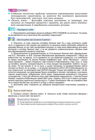 176 Òåìà 5
z Глобальна	екологічна	проблема	зумовлена	переви енням	допустимих	
господарських	 навантажень	 на	 довкілля	 без	 належного	 врахування	
його	можливостей,	унаслідок	чого	воно	деградує.
z «Зелена	 хімія»	 	 філософія	 хімічних	 досліджень	 та	 інженерії,	 яка	
закликає	до	створення	продуктів	і	процесів,	 о	дають	змогу	мінімізу-
вати	використання	й	виробництво	шкідливих	речовин.
Ïеревірте сеáе
1. Перетворіть розповідні речення рубрики ПРО ГО ОВ Е на питальні. и може-
те ви відповісти на ці запитання без допомоги підручника
Çастосóйте свої çнання й óміння
2. Поясніть: а) чому людство потребує Зеленої хімії б) у чому полягають подіб-
ність та відмінність між наукою про довкілля та зеленою хімією (відповідь надайте як
діаграму Венна) в) що таке поновлювані ресурси та чому вони ефективні і для вико-
ристання з погляду Зеленої хімії г) як ви розумієте словосполучення «Зелена хімія
для збалансованого розвитку людства».
3. Проаналізуйте та прокоментуйте: а) 13-й принцип Зеленої хімії, сформульова-
ний К.С. октєвою та В.В. уніним ( осковський державний університет): « кщо ви
робите все так, як звикли, то й отримаєте те, що зазвичай отримуєте» (чи поділяєте
ви думку науковців?) б) вислів Роалда оффмана (рис. 38.5) « олекули – усього
ли е молекули ... іміки створюють нові сполуки й перетворюють старі. Ін і, ті, кому
це потрібно, купують і використовують їх хтось продає такі розробки і робить на цьо-
му гро і. сі ми граємо ту чи ту роль у цьому ланцюжку та використовуємо хімічні
сполуки на благо чи на коду...» в) вислів президента (2012–2013) іжнародного со-
юзу теоретичної та прикладної хімії ( ) Кацуюкі Тацумі про майбутнє хімії: « аб-
солютно впевнений, що важливими будуть розробки в галузях, пов’язаних з альтерна-
тивною енергетикою, добуванням чистої води, підвищенням урожайності сільського
господарства. всіх цих областях роль хімії неможливо переоцінити» г) вислів Рьодзі
ойорії, лауреата обелівської премії 2001 року: « іміки у столітті мають дотриму-
ватися принципу практичної елегантності» г) девіз Greenpeace « и не отримали Зем-
лю в спадок від батьків, ми взяли її в борг у на их нащадків».
4. Висловте своє ставлення до заборони використання пластикової упаковки в
Грузії.
Творча майстерня
5. Складіть сенкан «Зелена хімія». 6. апи іть есей « ове покоління фахівців і
фахівчинь у галузі хімії: яке воно »
Проектуймо! Творімо!
15. Розв’язування проблеми утилізації різних видів електричних ламп.
16. Підготовка есею іноземною мовою «Роль хімії в моєму житті».
ÏÐÎ ÃÎËÎÂÍÅ
 