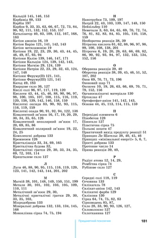 181Ïðåäìåòíèé ïîêàæ÷èê
Кальцій	145,	146,	153
Карбамід	88,	133
Карбін	197
Карбон	9,	33,	35,	63,	66,	67,	72,	73,	84,	
90,	92,	111,	132,	152,	153,	157
Каталізатор	40,	83,	109,	112,	167,	168,	
183
Катіон	амонію	16,	19
Катіон	 арію	121,	141,	142,	143
Катіон	метиламонію	19
Катіони	19,	22,	23,	29,	30,	43,	44,	45,	
46,	49,	87,	93,	94
Катіони	Калію	139,	146,	147,	171
Катіони	Кальцію	124,	139,	142,	143,	
Катіони	Магнію	29,	124,	139
Катіони	 атрію	22,	23,	29,	32,	43,	124,	
147,	148
Катіони	Феруму( )	121,	141,	
Катіони	Феруму( )	121,	141
Катод	49,	183
Кварцове	скло	36,	127
Кислі	солі	96,	97,	117,	119,	120
Кислоти	43,	44,	45,	46,	88,	90,	96,	97,	
98,	100,	105,	107,	108,	115,	116,	119,	
120,	138,	139,	142,	146,	158,	159
Кислотні	 оксиди	 83,	 90,	 92,	 93,	 115,	
116,	119,	159
Кислотні	опади	90,	91,	92,	94,	122,	138
Ковалентний	зв’язок	16,	17,	19,	20,	29,	
30,	34,	35,	65,	126
Ковалентний	 неполярний	 зв’язок	 17,	
20,	69,	85,	86
Ковалентний	полярний	зв’язок	19,	22,	
24,	25
Комплексні	добрива	133
Кремнезем	126
Кристалізація	33,	34,	69,	165
Кристалічна	будова	32,	
Кристалічні	 ратки	29,	30,	33,	34,	35,	
69,	72,	103,	114
Кришталеве	скло	127
Ë
Луги	46,	88,	90,	95,	115,	116,	119,	120,	
123,	141,	142,	143,	144,	201,	202
М	
Магній	38,	101,	148,	149,	150,	151,	199
Метали	 30,	 101,	 102,	 103,	 105,	 109,	
110,	111
Металічний	зв’язок	29,	30,
Металічні	 кристалічні	 ратки	 29,	 30,	
33,	35,	103,	
Мікродобрива	133
Мінеральні	добрива	132,	133,	134,	145,	
168
Моноклінна	сірка	74,	75,	194
анотрубки	73,	109,	197
атрій	22,	43,	103,	139,	147,	148,	150
ейзільбер	110
еметали	3,	63,	64,	65,	69,	70,	72,	74,	
76,	 81,	 82,	 83,	 84,	 85,	 105,	 110,	 158,	
159
еоборотна	реакція	38,	39
ітратна	кислота	61,	62,	88,	96,	97,	98,	
99,	100,	108,	138,	201
ітроген	6,	19,	20,	26,	63,	66,	69,	82,	
86,	 90,	 92,	 93,	 94,	 97,	 132,	 133,	 134,	
152,	156
Обернена	реакція	39,	40
Оборотна	реакція	38,	39,	45,	46,	51,	52,	
107,	202
Озон	69,	70,	71,	73,	196
Озоновий	шар	71
Оксиген	10,	19,	26,	63,	66,	69,	70,	71,	
79,	152,	156
Органосилікатні	матеріали	130
Ортоклаз	47
Ортофосфат-аніон	141,	142,	143,	
Основи	44,	45,	113,	114,	115,	159
Ï
Перехідні	елементи	6
Пінобетон	128
Піноскло	127
Пластична	сірка	75
Польові	шпати	47
Практичний	вихід	продукту	реакції	51
Принцип	Ле	Шательє	38,	40,	45,	46
Принцип	«мінімальної	енергії»	5,	6,	7,	
Прості	добрива	133
Протонне	число	14
Пряма	реакція	39,	40,	
Ð
Радіус	атома	12,	14,	29,
Ромбічна	сірка	74
Рубінове	скло	127
Ñ
Середні	солі	118,	119
Сечовина	133
Силікагель	78
Силікат-аніон	142,	143
Силікатні	фарби	129
Силікони	130
Сірка	64,	74,	75,	82,	83
Сірководень	85,	87,	
Скло	28,	33,	90,	93,	126,	127,	
Скловолокно	127
Склотканина	127
 