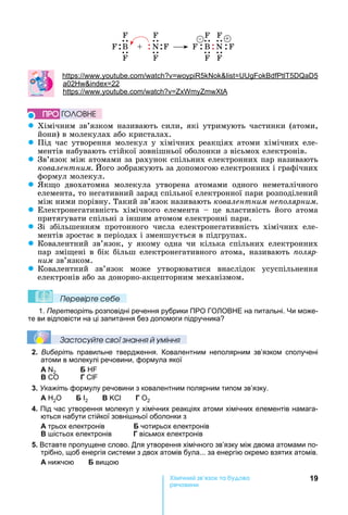 19Хімічн к а а
реч н
F FF F
B B+ N NF FF F
F FF F
+
: . . 5 5 5
02 22
: . .
z Хімічним	зв’язком	називають	сили,	які	утримують	частинки	(атоми,	
йони)	в	молекулах	або	кристалах.
z Під	час	утворення	молекул	у	хімічних	реакціях	атоми	хімічних	еле-
ментів	набувають	стійкої	зовнішньої	оболонки	з	вісьмох	електронів.
z Зв’язок	між	атомами	за	рахунок	спільних	електронних	пар	називають	
ковалентним.	 ого	зображують	за	допомогою	електронних	і	графічних	
формул	молекул.
z к о	 двохатомна	 молекула	 утворена	 атомами	 одного	 неметалічного	
елемента,	то	негативний	заряд	спільної	електронної	пари	розподілений	
між	ними	порівну.	Такий	зв’язок	називають	ковалентним не олярним.
z Електронегативність	 хімічного	 елемента	 	 це	 властивість	 його	 атома	
притягувати	спільні	з	іншим	атомом	електронні	пари.
z Зі	 збільшенням	 протонного	 числа	 електронегативність	 хімічних	 еле-
ментів	зростає	в	періодах	і	зменшується	в	підгрупах.
z Ковалентний	 зв’язок,	 у	 якому	 одна	 чи	 кілька	 спільних	 електронних	
пар	змі ені	в	бік	більш	електронегативного	атома,	називають	 оляр
íèì	зв’язком.
z Ковалентний	 зв’язок	 може	 утворюватися	 внаслідок	 усуспільнення	
електронів	або	за	донорно-акцепторним	механізмом.
Ïеревірте сеáе
1. Перетворіть розповідні речення рубрики ПРО ГО ОВ Е на питальні. и може-
те ви відповісти на ці запитання без допомоги підручника
Çастосóйте свої çнання й óміння
2. Виберіть правильне твердження. Ковалентним неполярним зв’язком сполучені
атоми в молекулі речовини, формула якої
А 2
Г
3. Укажіть формулу речовини з ковалентним полярним типом зв’язку.
А 2О І2 Г О2
4. Під час утворення молекул у хімічних реакціях атоми хімічних елементів намага-
ються набути стійкої зовні ньої оболонки з
А трьох електронів чотирьох електронів
істьох електронів Г вісьмох електронів
5. Вставте пропущене слово. Для утворення хімічного зв’язку між двома атомами по-
трібно, щоб енергія системи з двох атомів була... за енергію окремо взятих атомів.
А нижчою вищою
ÏÐÎ ÃÎËÎÂÍÅ
 