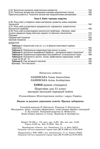 Навчальне видання
ЛАШЕВСЬКА Ганна Анатоліївна 	
ЛАШЕВСЬКА Аліна Альбертівна
ХІМІЯ (рівень стандарту)
Підручник для 11 класу 	
закладів загальної середньої освіти
Головний редактор Н. Заблоцька. Редактор Л. Мялківська.
Обкладинка, макет, художнє оформлення і комп’ютерна обробка ілюстрацій 	
Л. Кузнецової. Технічний редактор Ц. Федосіхіна.
Комп’ютерна верстка Л. Ємець. Коректор В. Бондаренко
Рекомендовано Міністерством освіти і науки України
§ 34. Біологічне значення неметалічних елементів . . . . . . . . . . . . . . . . . . . . . . . . . . 	152
§ 35. Генетичні зв’язки між основними класами неорганічних сполук . . . . . . . . . . . 	158
Практична робота 2. Генетичні зв’язки між неорганічними речовинами . . . . . . . . . 	160
Тема 5. Хімія і прогрес людства
§ 36. Роль хімії у створенні нових матеріалів, розвитку нових напрямів
технологій . . . . . . . . . . . . . . . . . . . . . . . . . . . . . . . . . . . . . . . . . . . . . . . . . . . . . . . . . . . 	164
§ 37. Роль хімії в розв’язанні продовольчої, сировинної, енергетичної,
екологічної проблем . . . . . . . . . . . . . . . . . . . . . . . . . . . . . . . . . . . . . . . . . . . . . . . . . . . 	168
§ 38. Роль хімії в розв’язуванні екологічної проблеми. «Зелена» хімія:
сучасні завдання перед хімічною наукою та хімічною технологією. . . . . . . . . . . . . . 	172
Підсумки. . . . . . . . . . . . . . . . . . . . . . . . . . . . . . . . . . . . . . . . . . . . . . . . . . . . . . . . . . . . . 	177
Предметний покажчик . . . . . . . . . . . . . . . . . . . . . . . . . . . . . . . . . . . . . . . . . . . . . . . . . 	180
Іменний покажчик . . . . . . . . . . . . . . . . . . . . . . . . . . . . . . . . . . . . . . . . . . . . . . . . . . . . . 	183
ДОДАТОК
Таблиця 1. Агрегатний стан (ст. у.) та фізичні властивості деяких
неметалів . . . . . . . . . . . . . . . . . . . . . . . . . . . . . . . . . . . . . . . . . . . . . . . . . . . . . . . . . 	184
Таблиця 2. Порівняльна характеристика кисню та озону . . . . . . . . . . . . . . . . . . 	186
Таблиця 3. Алотропні модифікації Карбону – матеріали нового покоління* . . . 	187
Таблиця 4. Порівняльна характеристика ромбічної та моноклінної сірки . . . . . 	188
Таблиця 5. Розчинність кислот, основ, амфотерних гідроксидів, солей
у воді за 20–25
 
°С . . . . . . . . . . . . . . . . . . . . . . . . . . . . . . . . . . . . . . . . . . . . . . . . . . 	189
Таблиця 6. Ряд активності металів . . . . . . . . . . . . . . . . . . . . . . . . . . . . . . . . . . . . 	190
Відповіді. Тест-контроль . . . . . . . . . . . . . . . . . . . . . . . . . . . . . . . . . . . . . . . . . . . . . 	190
Видано за рахунок державних коштів. Продаж заборонено
Формат 70×100/16.  Ум. друк. арк. 15,60.  Обл.-вид. арк. 14,03. 	
Тираж 14 102 пр.  Вид. № 2019.  Зам. №       
Видавництво «Генеза», вул. Тимошенка, 2-л, м. Київ, 04212.	
Свідоцтво суб’єкта видавничої справи серія ДК № 5088 від 27.04.2016.
Віддруковано у ТОВ «ПЕТ», вул. Ольмінського, 17, м. Харків, 61024.	
Свідоцтво суб’єкта видавничої справи серія ДК № 4526 від 18.04.2013.
 