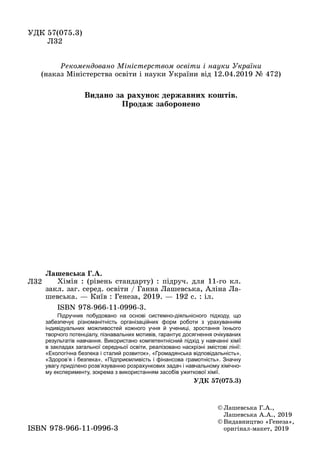 УДК	57(075.3)	
	 Л32
©	Лашевська	Г.А.,	
Лашевська	А.А.,	2019
©	Видавництво	«Генеза»,	
оригінал-макет,	2019ISBN	978-966-11-0996-3
Л32
Ëàøåâñüêà Ã.À.
	 Хімія	:	(рівень	стандарту)	:	підруч.	для	11-го	кл.	
закл.	заг.	серед.	освіти	/	Ганна	Лашевська,	Аліна	Ла-
шевська.	—	Київ	:	Генеза,	2019.	—	192	с.	:	іл.
	 ISBN	978-966-11-0996-3.
Підручник побудовано на основі системно-діяльнісного підходу, що
забезпечує різноманітність організаційних форм роботи з урахуванням
індивідуальних можливостей кожного учня й учениці, зростання їхнього
творчого потенціалу, пізнавальних мотивів, гарантує досягнення очікуваних
результатів навчання. Використано компетентнісний підхід у навчанні хімії
в закладах загальної середньої освіти, реалізовано наскрізні змістові лінії:
«Екологічна безпека і сталий розвиток», «Громадянська відповідальність»,
«Здоров’я і безпека», «Підприємливість і фінансова грамотність». Значну
увагу приділено розв’язуванню розрахункових задач і навчальному хімічно-
му експерименту, зокрема з використанням засобів ужиткової хімії.
ÓÄÊ 57(075.3)
Рекомендовано Міністерством освіти і науки України
(наказ	Міністерства	освіти	і	науки	України	від	12.04.2019	№	472)
Видано за рахунок державних коштів.
Ïðîäàæ çàáîðîíåíî
 