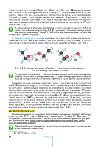 26 Òåìà 2
теми.	 деться	про	атоми	 ітрогену,	Оксигену,	Флуору.	Переважно	водне-
вий	зв’язок			 	це	електростатична	взаємодія.	 ї	підсилюють	малий	розмір	
атомів	Гідрогену,	 о	вможливлює	зближення	диполів,	які	взаємодіють.	
Водневі	 зв’язки	 є	 причиною	 аномально	 високих	 (порівняно	 з	 леткими	
сполуками	інших	елементів	 А	групи	періодичної	системи)	температур	
кипіння	та	плавлення	води,	а	також	деяких	інших	летких	сполук	з	Гідро-
геном	(рис.	6.4).
1. Проаналізуйте дані щодо температур кипіння, наведені на рисунку 6.4.1, та
геометричну форму молекул (рис. 6.4. 2). и можуть утворитися водневі зв’язки
між молекулами метану ому 2. Зобразіть утворення водневих зв’язків між
молекулами гідроген флуориду.
творенн водневих зв зків	можливе	не	лише	між	молекулами	неор-
ганічних	сполук.	Ви	вже	знаєте,	 о	між	молекулами	спиртів,	а	також	
між	ними	та	молекулами	води	утворюються	водневі	зв’язки	(рис.	6.5).
1 2
Ðèñ. 6.5. Утворення	водневих	зв’язків:	1	 	між	молекулами	етанолу 	
2	 	між	молекулами	етанолу	й	води	
За рисунком 6.5 поясніть: 1) як утворюються водневі зв’язки між молекулами
спиртів та між ними й молекулами води 2) чому температури кипіння спиртів
вищі за температури кипіння алканів з приблизно такою самою масою молекул.
Водневий	зв’язок	відіграє	важливу	роль	у	неорганічній	та	органічній	
хімії.	 ого	низька	енергія,	здатність	легко	руйнуватися	й	відновлюватися	
за	звичайної1
	температури	водночас	із	величезною	поширеністю	зумовлює	
непересічне	значення	водневого	зв’язку	в	біологічних	системах.	Упоряд-
коване	розташування	поліпептидних	ланцюгів	у	структурі	білка,	попереч-
ні	зв’язки	в	структурі	целюлози	та	в	подвійній	спіралі	дезоксирибонукле-
їнової	кислоти	(Д К)	зумовлені	водневими	зв’язками.	Доведено,	 о	вони	
утворюються	на	деяких	стадіях	майже	всіх	біохімічних	процесів.	Водневі	
зв’язки	беруть	участь	у	каталітичних	і	фотохімічних	процесах,	фермент-
ному	бродінні,	є	складниками	механізмів	дії	лікарських	засобів,	потрібні	
для	забезпечення	життєдіяльності	організмів	(рис.	6.6).
Öіêаво і ïіçнаваëüно
Самовідновлюваний за звичайної температури полімерний матеріал (органічне
скло) створив 2017 року в Токійському університеті ( понія) . нагісава (
). Відновлення цілісності внаслідок легкого стискання зумовлено утворен-
ням водневих зв’язків. : . - - - -
- - -
Проаналізуйте цю інформацію та висловте припущення щодо перспектив ви-
користання нового матеріалу.
1
		20 25	°С,	тиск	1	атм.
Öіêаво і ïіçнаваëüноÖіêаво і ïіçнаваëüноÖіêаво і ïіçнаваëüноÖіêаво і ïіçнаваëüно
 