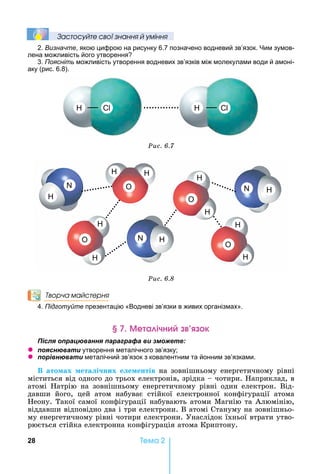 28 Òåìà 2
Çастосóйте свої çнання й óміння
2. Визначте, якою цифрою на рисунку 6.7 позначено водневий зв’язок. им зумов-
лена можливість його утворення
3. Поясніть можливість утворення водневих зв’язків між молекулами води й амоні-
аку (рис. 6.8).
С С
Ðèñ. 6.7
O
O
O
O
Ðèñ. 6.8
Творча майстерня
4. Підготуйте презентацію «Водневі зв’язки в живих організмах».
е а ічн к
ля ац а я а а а а и
z я а и утворення металічного зв’язку
z а и металічний зв’язок з ковалентним та йонним зв’язками.
В ато ах ета і них е е ентів	на	зовнішньому	енергетичному	рівні	
міститься	від	одного	до	трьох	електронів,	зрідка	 	чотири.	 априклад,	в	
атомі	 атрію	 на	 зовнішньому	 енергетичному	 рівні	 один	 електрон.	 Від-
давши	 його,	 цей	 атом	 набуває	 стійкої	 електронної	 конфігурації	 атома	
еону.	Такої	самої	конфігурації	набувають	атоми	Магнію	та	Алюмінію,	
віддавши	відповідно	два	і	три	електрони.	В	атомі	Стануму	на	зовнішньо-
му	енергетичному	рівні	чотири	електрони.	Унаслідок	їхньої	втрати	утво-
рюється	стійка	електронна	конфігурація	атома	Криптону.
 