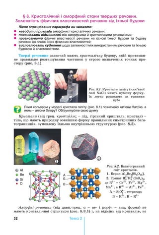 32 Òåìà 2
р а ічн і ам р н ан ер реч н
а е ні і чн а е реч н і н
ля ац а я а а а а и
z а и и и ла и аморфних і кристалічних речовин
z я а и між аморфними й кристалічними речовинами
z а и фізичні властивості речовин на основі їхньої будови та будову
речовин на основі їхніх фізичних властивостей
z и л л а и я щодо залежності між використанням речовин та їхньою
будовою й властивостями.
верді ре овини	зазвичай	мають	кристалічну	будову,	якій	притаман-
не	 правильне	 розташування	 частинок	 у	 строго	 визначених	 точках	 про-
стору	(рис.	8.1).
Ðèñ. 8.1. Кристали	галіту	(кам’яної	
солі	 N )	 мають	 кубічну	 форму,	
їх	 легко	 розколоти	 за	 гранями	
куба
ким кольором у моделі кристала галіту (рис. 8.1) позначено катіони атрію, а
яким – аніони лору Обґрунтуйте свою думку
Кристали	(від	грец.	 	 	лід,	гірський	кришталь,	кристал)	 	
тіла,	 о	мають	природну	зовнішню	форму	правильних	симетричних	бага-
тогранників,	зумовлену	їхньою	внутрішньою	структурою	(рис.	8.2).
Ðèñ. 8.2. агатогранний	
світ	кристалів.	
1.	 ерил	Al2Be3 S 6O18 .	
2.	Гранат	 3
2
2
3
(S 4)3,	
де	 2
	 	Са2
,	 е2
,	М 2
,	
М 2
,	а	 3
	 	А 3
,	 е3
.	
А	 	S 4
4
,	тетраедр 	
	 	 2
	В	 	 3
O В
Б
1
2
мор ні речовини	 (від	 давн.-грец.	 	 	 не-	 і	 	 	 вид,	 форма)	 не	
мають	кристалічної	структури	(рис.	8.3.1)	і,	на	відміну	від	кристалів,	не	
 