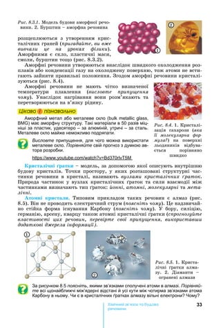 33Хімічн к а а
реч н
роз еплюються	 з	 утворенням	 крис-
талічних	граней	(ïðèãàäàéòå, âè âæå
вивчали це на уроках ізики).	
Аморфними	є	скло,	пластичні	маси,	
смоли,	бурштин	то о	(рис.	8.3.2).
Аморфні	речовини	утворюються	внаслідок	швидкого	охолодження	роз-
плавів	або	конденсації	газу	на	охолоджену	поверхню,	тож	атоми	не	всти-
гають	зайняти	правильні	положення.	Згодом	аморфні	речовини	кристалі-
зуються	(рис.	8.4).
Аморфні	 речовини	 не	 мають	 чітко	 визначеної	
температури	 плавлення	 (висловте ри у ення
чому).	 Унаслідок	 нагрівання	 вони	 розм’якають	 та	
перетворюються	на	в’язку	рідину.
Öіêаво і ïіçнаваëüно
Аморфний метал або металеве скло ( ,
) має аморфну структуру. Такі матеріали в 50 разів міц-
ні і за пластик, удесятеро – за алюміній, утричі – за сталь.
еталеве скло майже неможливо подряпати.
Висловте припущення, для чого можна використати
металеве скло. Порівняйте свій прогноз з думкою ав-
тора розробки.
: . . 370 5
ри та і ні ратки	 	модель,	за	допомогою	якої	описують	внутрішню	
будову	 кристалів.	 Точки	 простору,	 у	 яких	 розташовані	 структурні	 час-
тинки	 речовини	 в	 кристалі,	 називають	 вузлами кристалічних раток.
Природа	частинок	у	вузлах	кристалічних	 раток	та	сили	взаємодії	між	
частинками	визначають	тип	 раток:	 онні атомні молекулярні та ìåòà-
лічні.
то ні кри та и.	 Типовим	 прикладом	 таких	 речовин	 є	 алмаз	 (рис.	
8.5).	Він	не	проводить	електричний	струм	( оясніть чому).	 е	надзвичай-
но	 стійка	 форма	 існування	 Карбону	 ( оясніть чому).	 У	 бору,	 силіцію,	
германію,	арсену,	кварцу	також	атомні	кристалічні	 ратки	(ñïðîãíîçóéòå
властивості цих речовин,	 еревірте свої ри у ення використав и
додаткові д ерела ін ормації .
1
2
Ðèñ. 8.5. 1.	Криста-
лічні	 ратки	 алма-
зу.	 2.	 Діаманти	 	
огранені	алмази
За рисунком 8.5 поясніть, якими зв’язками сполучені атоми в алмазі. Порівняй-
те всі щонайближчі між’ядерні відстані й усі кути між чотирма зв’язками атома
Карбону в ньому. и є в кристалічних ратках алмазу вільні електрони ому
Ðèñ. 8.4. 1.	Кристалі-
зація	 сахарози	 (ÿêà
її молекулярна ор
мула )	 на	 поверхні	
льодяників	 відбува-
ється	 порівняно	
швидко
Öіêаво і ïіçнаваëüноÖіêаво і ïіçнаваëüноÖіêаво і ïіçнаваëüноÖіêаво і ïіçнаваëüно
Ðèñ. 8.3.1.	Модель	будови	аморфної	речо-
вини.	2.	 урштин	 	аморфна	речовина
1
2
 