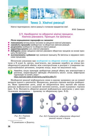 38 Òåìà 3
ема Хімічні реакці
імічні перетворення, хімічні реакції є головним предметом хімії.
М.М. Семенов
е р ні а р ні імічні р це
Хімічна рі н а а р нц е а е
ля ац а я а а а а и
z я а и вплив різних чинників на зміщення хімічної рівноваги
z а и и и ла и необоротних та оборотних хімічних реакцій
z я и необоротні та оборотні хімічні реакції
z а а и а и суть хімічної рівноваги
z би а и умови зміщення хімічної рівноваги оборотних процесів на основі прин-
ципу е ательє
z и л л а и я про значення принципу е ательє в керуванні хіміч-
ними процесами.
Початкові	уявлення	про	необоротні та оборотні хі і ні ро е и	ви	діс-
тали	в	9	класі	й,	звісно,	пам’ятаєте,	 о	умовами	перебігу	до	кінця	(не	-
оборотності)	реакцій	обміну	між	електролітами	в	розчині	є	утворення	ма	-
ло		дісоційованої	речовини,	зокрема	осаду,	води	чи	виділення	газу.
Наведіть кілька прикладів необоротних реакцій обміну між електролітами в
розчинах, скористав ися таблицею «Розчинність кислот, основ, амфотерних
гідроксидів та солей у воді»1
.
: - - - .
еоборотні	реакції	відбуваються	лише	в	одному	напрямку	аж	до	повної	
витрати	одного	з	реагентів.	 априклад,	реакція	горіння	магнію	необорот-
на.	 Вона	 триватиме	 доти,	 доки	 не	 витратиться	 весь	 магній	 або	 (як о	
реакція	відбувається	в	закритій	системі)	кисень,	який	підтримує	горіння	
(рис.	9.1).	 атомість	оборотні	реакції	відбуваються	одночасно	у	двох	про-
тилежних	напрямках	 	прямому	та	оберненому	(рис.	9.2).
Ðèñ. 9.1. Горіння	
магнію
Ðèñ. 9.2. Схематичне	зображення	оборотної	
реакції	водню	з	йодом	
1
	 ї	розмі ено	в	Додатку.
 