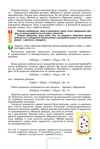 39Хімічні реакціі
Гідроген	йодид	 	продукт	взаємодії	йоду	з	воднем	 	легко	розкладаєть-
ся	 	відбувається	обернена	реакція.	Швидкість	прямої	реакції	спочатку	
максимальна.	Згодом	вона	зменшується,	бо	поступово	зменшується	вміст	
водню	 та	 йоду.	 атомість	 зростає	 швидкість	 оберненої	 реакції	 	 адже	
вміст	гідроген	йодиду	в	реакційному	середови і	збільшується.	 ерез	пев-
ний	час	після	початку	реакції	швидкість	прямої	реакції	зрівнюється	зі	
швидкістю	оберненої.	Тому	в	реакційній	суміші	є	й	реагенти	й	продукти	
реакції:	водень,	йод	і	гідроген	йодид.
еак ія б а як о в реак і ні с міші після авершення про-
ес не мо на в яв т о а од н реагентів.
еак ія б а як о після того, як шв дкість о ернено реак і
рівня ться і шв дкістю прямо реак і , реак і ні с міші всі асн к
реак і і реагент , і прод кт .
Поясніть, чому в рівняннях оборотних хімічних реакцій замість знака « » вико-
ристовують знак «⇄».
Розгляньмо	 реакцію	 термічного	 розкладання	 кальцій	 карбонату.	
У	 промисловості	 її	 використовують	 для	 добування	 негашеного	 вапна	 з	
вапняку:
С 3(т)	 	С (т)	 	С 2(г),	{H 	0.
к о	реакція	відбувається	у	відкритій	системі,	то	газуватий	карбон( )	
оксид	необоротно	залишає	сферу	реакції.	За	таких	умов	реакція	триває	
аж	до	повної	витрати	кальцій	карбонату.	 атомість	у	закритій	системі	
(рис.	9.3)	водночас	відбувається	як	пряма	реакція:
С 3(т)	 	С (т)	 	С 2(г),	{H 	0,
так	і	обернена	реакція:
С (т)	 	С 2(г)	 С 3(т),	{H 	0.
Тобто	одночасно	відбуваються	два	процеси	 	прямий	і	обернений:
С 3(т)	 	С (т)	 	С 2(г),	{H 	0.
верніть ува у:	пряма	реакція	ендотермічна,	а	обернена	 	екзотерміч-
íà.	Кількість	теплоти,	яка	витрачається	на	розкладання	кальцій	карбона-
ту,	 дорівнює	 кількості	 теплоти,	 яка	 виділяється	 внаслідок	 реакції	 між	
відповідними	оксидами.
Спочатку	швидкість	прямої	реакції	буде	високою,	однак	зі	зменшен-
ням	 умісту	 реагентів	 пряма	 реакція	 поступово	 уповільнюватиметься.	
Оскільки	внаслідок	перебігу	прямої	реакції	зростатиме	вміст	її	продуктів,	
то	пришвидшиться	обернена	реакція,	для	якої	ці	речови-
ни	 є	 реагентами.	 астане	 мить,	 коли	 швидкість	 прямої	
реакції	дорівнюватиме	швидкості	оберненої	реакції	 	сис-
тема	 перейде	 в	 стан	 хімічної рівнова и.	 Обидві	 реакції	
триватимуть,	однак	уміст	продуктів	і	реагентів	із	часом	
не	змінюватимуться.
Ðèñ. 9.3. У	закритій	системі	реакція	термічного	розкладання	
кальцій	 карбонату	 оборотна.	 У	 реакційній	 суміші	 є	 кальцій	
карбонат,	кальцій	оксид	і	карбон( )	оксид
 