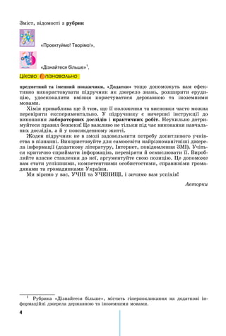 4
Зміст,	відомості	з	ðóáðèê
«Проектуймо Творімо »,
«Дізнайтеся біль е»1
,
Öіêаво і ïіçнаваëüно
ïðåäìåòíèé та і енни окаж ики одатки то о	 допоможуть	 вам	 ефек-
тивно	використовувати	підручник	як	джерело	знань,	розширити	еруди-
цію,	 удосконалити	 вміння	 користуватися	 державною	 та	 іноземними	
мовами.
Хімія	приваблива	 е	й	тим,	 о	її	положення	та	висновки	часто	можна	
перевірити	 експериментально.	 У	 підручнику	 є	 вичерпні	 інструкції	 до	
âèêîíàííÿ абораторних до ідів	і	 ракти них робіт.	 еухильно	дотри-
муйтеся	правил	безпеки 	 е	важливо	не	тільки	під	час	виконання	навчаль-
них	дослідів,	а	й	у	повсякденному	житті.
оден	підручник	не	в	змозі	задовольнити	потребу	допитливого	учнів-
ства	в	пізнанні.	Використовуйте	для	самоосвіти	найрізноманітніші	джере-
ла	інформації	(додаткову	літературу,	 нтернет,	повідомлення	ЗМ ).	Учіть-
ся	критично	сприймати	інформацію,	перевіряти	й	осмислювати	її.	Вироб-
ляйте	власне	ставлення	до	неї,	аргументуйте	свою	позицію.	 е	допоможе	
вам	стати	успішними,	компетентними	особистостями,	справжніми	грома-
дянами	та	громадянками	України.
Ми	віримо	у	вас,	У 	та	У Е ,	і	зичимо	вам	успіхів
Àâòîðêè
1
	 Рубрика	 «Дізнайтеся	 більше»,	 містить	 гіперпокликання	 на	 додаткові	 ін-
формаційні	джерела	державною	та	іноземними	мовами.
Öіêаво і ïіçнаваëüноÖіêаво і ïіçнаваëüноÖіêаво і ïіçнаваëüноÖіêаво і ïіçнаваëüно
 