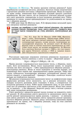 40 Òåìà 3
Прин и е ате .	 и	 можна	 зрушити	 хімічну	 рівновагу 	 Адже	
виробництво	сульфатної	кислоти,	амоніаку,	багатьох	інших	неорганічних	
і	органічних	речовин	пов’язане	з	оборотними	процесами.	 к о	не	керува-
ти	 ними	 ззовні,	 неможливо	 буде	 отримати	 цільовий	 продукт	 хімічного	
виробництва.	Ви	вже	знаєте,	 о	на	швидкість	хімічних	реакцій	уплива-
ють	уміст	реагентів,	температура	та	(для	газуватих	речовин)	тиск.	Тобто,	
змінивши	ці	умови,	можна	пришвидшувати	чи	уповільнювати	як	пряму,	
так	і	обернену	реакції.
У	1864	році	Анрі	Ле	Шательє	(рис.	9.5)	сформулював	загальний	прин-
цип	змі ення	хімічної	рівноваги:	
с стема, о пере ва в стані сті ко імі но рівноваг , під овнішнім
пл вом міною температ р , т ск , міст реагентів і прод ктів реак
і то о прагне поверн т ся до стан рівноваг , компенс вавш дію
впл в .
Рис.	 9.4.	 Анрі	 Луї	 Ле	 Шательє	 (1850 1936,	 Франція),	
фізик	 і	 хімік,	 металознавець.	 Сформулював	 (1884)	 загаль-
ний	закон	змі ення	хімічної	рівноваги.	Досліджував	висо-
котемпературні	процеси,	сплави	металів,	сконструював	ме-
талографічний	 мікроскоп.	 За	 активної	 участі	 Ле	 Шательє	
фізична	хімія	та	хімічна	технологія	перетворилися	на	само-
стійні	галузі	науки,	 о	активно	розвиваються.	Ле	Шательє	
було	удостоєно	багатьох	нагород:	у	1886	р.	він	став	кавале-
ром	 ордена	 Почесного	 легіону,	 у	 1916	 р.	 одержав	 медаль	
Деві	Лондонського	королівського	товариства
Розгляньмо	 приклади	 керування	 хімічною	 рівновагою	 відповідно	 до	
цього	принципу.	Синтез	амоніаку	з	азоту	та	водню	 	оборотний	процес:
N2(г)	 	3 2(г)	 	2N 3(г),	{H 	0.
Пряма	реакція	супроводжується	виділенням	тепла,	а	обернена,	відпо-
відно,	 його	 поглинанням.	 к о	 тепло	 надходитиме	 ззовні,	 то	 закрита	
система	має	його	поглинути	 	тобто	пришвидшиться	обернена	реакція	 	
розкладання	амоніаку.	 к о	ж	тепло	відводити	із	системи	назовні,	для	
компенсації	його	втрати	має	пришвидшитися	пряма	реакція.	Тобто	вна-
слідок	 ідви ення тем ератури	 рівновага	 екзотермічної	 реакції	 зміс-
титься	ліворуч,	а	ендотермічної	 	праворуч.	Унаслідок	çíèæåííÿ òåìïå-
ðàòóðè	все	відбудеться	навпаки.
я	реакція	супроводжується	зниженням	тиску:	за	коефіцієнтами	перед	
формулами	 речовин	 легко	 визначити,	 о	 в	 реакцію	 вступають	 гази,	
сумарна	 кількість	 речовини	 яких	 становить	 4	 моль,	 а	 утворюється	 газ	
кількістю	речовини	2	моль.	Тобто	як о	підви ити	тиск,	то	для	компен-
сації	цієї	дії	рівновага	зміститься	в	бік	прямої	реакції.	 к о	тиск	знизи-
ти,	то	навпаки	 	у	бік	оберненої.	 верніть ува у:	тиск	у	системі	зумовле-
ний	лише	газуватими	речовинами.	
Уміст	реагентів	і	продуктів	реакції	також	упливає	на	швидкість	хіміч-
ної	реакції.	Зі	збільшенням	умісту	реагентів	та	зменшенням	умісту	про-
дуктів	реакції	пришвидшується	пряма	реакція,	і	навпаки	 	зі	зменшен-
ням	умісту	реагентів	та	збільшенням	умісту	продуктів	реакції	пришвид-
шується	обернена	реакція.	 верніть ува у:	каталізатор	однаковою	мірою	
пришвидшує	 як	 пряму,	 так	 і	 обернену	 реакцію,	 тому	 на	 стан	 хімічної	
рівноваги	не	впливає.
 