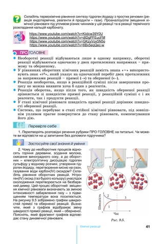 41Хімічні реакціі
Складіть термохімічне рівняння синтезу гідроген йодиду з простих речовин (ре-
акція ендотермічна, реагенти й продукти – гази). Проаналізуйте зміщення хі-
мічної рівноваги під упливом різних чинників у цій реакції та в реакції термічного
розкладання кальцій карбонату.
: . . 39 0
: . .
: . . 5 5
: . . 6 5 -
z еоборотні	 реакції	 відбуваються	 лише	 в	 одному	 напрямку,	 оборотні	
реакції	відбуваються	одночасно	у	двох	протилежних	напрямках	 	пря-
мому	та	оберненому.
z У	рівняннях	оборотних	хімічних	реакцій	замість	знака	« »	використо-
вують	знак	« »,	який	указує	на	одночасний	перебіг	двох	протилежних	
за	напрямками	реакцій	 	прямої	( )	та	оберненої	( ).
z Реакція	необоротна,	як о	в	реакційній	суміші	після	завершення	про-
цесу	не	можна	виявити	хоча	б	один	з	реагентів.
z Реакція	 оборотна,	 як о	 після	 того,	 як	 швидкість	 оберненої	 реакції	
зрівняється	зі	швидкістю	прямої	реакції,	у	реакційній	суміші	є	і	як	
реагенти,	так	і	продукти	реакції.
z У	стані	хімічної	рівноваги	швидкість	прямої	реакції	дорівнює	швидко-
сті	оберненої	реакції.
z Система,	 о	перебуває	в	стані	стійкої	хімічної	рівноваги,	під	зовніш-
нім	упливом	прагне	повернутися	до	стану	рівноваги,	компенсувавши	
його	дію.
Ïеревірте сеáе
1. Перетворіть розповідні речення рубрики ПРО ГО ОВ Е на питальні. и може-
те ви відповісти на ці запитання без допомоги підручника
Çастосóйте свої çнання й óміння
2. ому до необоротних процесів відно-
сять горіння деревини, зсідання молока,
скисання виноградного соку, а до оборот-
них – електролітичну дисоціацію гідроген
сульфіду у водному розчині, утворення гід-
роген йодиду, перетворення кисню на озон,
газування води карбон( ) оксидом Скла-
діть рівняння оборотних реакцій. ітро-
ген( ) оксид (газ бурого кольору) унаслідок
охолодження перетворюється на безбарв-
ний димер. ей процес оборотний: зміщен-
ня хімічної рівноваги визначають за зміною
інтенсивності забарвлення газу – з підви-
щенням температури вона посилюється.
а рисунку 9.5 зображено графіки видко-
стей прямої та оберненої реакцій. Визна-
чте, який з графіків відображає зміну
видкості прямої реакції, який – оберненої.
Поясніть, який фрагмент графіків відпові-
дає стану динамічної рівноваги.
ÏÐÎ ÃÎËÎÂÍÅ
Ðèñ. 9.5.
 