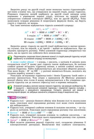 45Хімічні реакціі
верніть ува у:	на	другій	стадії	лише	незначна	частка	гідрогенкарбо-
нат-іонів	з-поміж	тих,	 о	утворилися	на	першій	стадії,	зазнає	гідролізу.	
Рівновага	 гідролізу	 натрій	 карбонату	 на	 другій	 стадії	 змі ена	 вліво	
порівняно	 з	 рівновагою	 першої	 стадії,	 оскільки	 на	 першій	 стадії	
утворюється	 слабший	 електроліт	 ( СО3),	 ніж	 на	 другій	 ( 2CO3).	 Тому	
записувати	 сумарне	 рівняння	 й	 скорочувати	 формули	 йонів,	 о	 беруть	
участь	у	гідролізі,	не	можна.	
Так	само	поетапно	відбувається	гідроліз	алюміній	хлориду:
А Cl3 А 3
	3 		
А 3
	 	3Cl + HOH ⇄ А О 2 	
	3Cl + H+
	стадія:	А 3
+ HOH ⇄ А О 2 	
+ H+
	стадія:		А О 2 	
+ HOH ⇄ А ( )+
2 + H+
	
	стадія:	А ( )+
2 + HOH ⇄ А ( )3 + H+
.
верніть ува у:	гідроліз	на	другій	стадії	відбувається	в	значно	меншо-
му	ступені,	ніж	на	першій,	а	на	третій	 	майже	не	відбувається.	Про	це	
свідчить	прозорість	розчину.	Тобто	алюміній	гідроксиду	утворюється	так	
мало,	 о	на	просте	око	побачити	його	неможливо.
Перетворіть скорочені йонні рівняння кожної зі стадій реакцій гідролізу натрій
карбонату та алюміній хлориду на молекулярні.
к о абкі обидві	 	і	основа,	і	кислота,	з	катіонів	й	аніонів	яких	
складається	сіль 	У	цьому	разі	гідроліз	також	відбувається,	бо	катіони	
слабкої	 основи	 зв’язують	 гідроксид	 аніони,	 а	 аніони	 слабкої	 кислоти	 	
катіони	Гідрогену.	Тобто	відбуватимуться	дві	незалежні	оборотні	реакції.	
Тож	яких	йонів	 	 +
÷è ÎH 	 	у	розчині	виявиться	більше,	залежить	від	
ступеня	перебігу	кожної	з	них.	
Унаслідок	зв’язування	гідроксид-іонів	і	йонів	Гідрогену	їхній	вміст	у	
розчині	 зменшується.	 Тож	 згідно	 з	 принципом	 Ле	 Шательє	 рівновага	
реакції	обміну	між	сіллю	й	водою	змі уватиметься	в	бік	утворення	про-
дуктів	гідролізу	аж	до	 овно о ідролізу	солі	в	окремих	випадках.	
Алюміній сульфід у розчині зазнає повного гідролізу. я реакція необоротна, бо
її продукти – нерозчинний алюміній гідроксид і газуватий гідроген сульфід –
виводяться з реакційного середовища. Складіть рівняння цієї реакції в
молекулярній формі, не забув и зазначити утворення осаду й виділення газу.
z Гідроліз	солі	 	реакція	йонного	обміну	між	йонами	солі	та	молекулами	
води,	унаслідок	якої	середови е	розчину	солі	може	стати	відмінним	
від	нейтрального.
z Гідроліз	солі,	утвореної	слабкою	основою	й	сильною	кислотою,	 	це	гід-
роліз	за	катіоном.	Унаслідок	цього	середови е	розчину	стає	кислотним
z Катіонn+
+ HOH ⇄ КатіонО (n 1)
+ ÎH+
.
z Гідроліз	солі,	утвореної	сильною	основою	та	слабкою	кислотою,	 	це	
гідроліз	за	аніоном.	Унаслідок	цього	середови е	розчину	стає	лужним.
z Аніонn
+ HOH ⇄	 Аніон(n 1)
+ ÎH .
z об	 скласти	 рівняння	 реакції	 гідролізу	 солі,	 складаємо	 рівняння	 її	
електролітичної	 дисоціації.	 Визначаємо	 йон	 слабкого	 електроліту.	
ÏÐÎ ÃÎËÎÂÍÅ
 