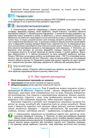 46 Òåìà 3
Записуємо	 йонне	 рівняння	 реакції	 гідролізу	 за	 участі	 цього	 йона.	
Визначаємо	середови е	розчину	солі.
Ïеревірте сеáе
1. Перетворіть розповідні речення рубрики ПРО ГО ОВ Е на питальні. и може-
те ви відповісти на ці запитання без допомоги підручника
Çастосóйте свої çнання й óміння
2. Спрогнозуйте характер середовища у водних розчинах цинк сульфату, літій
сульфіду, ферум(ІІІ) хлориду, калій карбонату, натрій етаноату. Складіть рівняння
відповідних реакцій. 3. Проаналізуйте інформацію: 1) алюміній сульфід добувають на-
гріванням сумі і алюмінію із сіркою та зберігають у щільно закоркованій посудині. За
зберігання на повітрі він перетворюється на розпливчасту масу з неприємним запахом
тухлих яєць 2) якщо у водний розчин цинк хлориду занурити цинкову пластинку, по-
чнуть виділятися бульба ки газу 3) унаслідок зливання водних розчинів натрій карбо-
нату та ферум( ) хлориду випадає бурий осад і виділяється газ 4) середовище вод-
ного розчину мила (пригадайте його хімічний склад) лужне. Поясніть ці явища, скла-
діть рівняння відповідних реакцій на підтвердження своїх міркувань. 4. Поясніть, до-
бавляння яких речовин до розчину ферум(ІІІ) хлориду підсилить його гідроліз:
а) хлоридна кислота б) натрій гідроксид в) магній хлорид г) натрій карбонат. Відпо-
відь обґрунтуйте. 5. таблиці розчинності на місці купрум(ІІ) карбонату прочерк.
и е в 1959 році цю речовину добули за особливих умов – 150 С в атмосфері вугле-
кислого газу під тиском 60–80 атм. Поясніть, чому не можна добути цю сіль реакцією
йонного обміну в розчині. 6. Порівняйте відомі вам реакції гідролізу за участі органіч-
них і неорганічних речовин. Відповідь оформте як таблицю або діаграму Венна.
Творча майстерня
7. Складіть сенкан «Гідроліз» або та мнемонічне правило, що дає змогу передба-
чити характер середовища водного розчину певної солі.
р і р і к а ні е
ля ац а я а а а а и
z я а и вплив різних чинників на гідроліз солей
z б а и вплив гідролізу солей на р рунтів.
ідро із оборотна реак і .	Тож	її	перебігом	можна	керувати	згідно	з	
принципом	Ле	Шательє.	Гідроліз	солей	 	процес,	обернений	реакції	ней-
тралізації,	унаслідок	якої	утворюються	сіль	та	вода.	Реакція	нейтраліза-
ції	екзотермічна,	тож	гідроліз	є	ендотермічним	процесом.	Одним	з	реаген-
тів	у	реакціях	гідролізу	є	вода,	тому	розбавляння	розчину	солі	змі ує	
рівновагу	в	бік	утворення	продуктів,	тобто	підсилює	гідроліз.	
Унаслідок	гідролізу	в	розчині	солі	утворюється	надлишок	катіонів	Гід-
рогену	(у якому ви адку )	або	гідроксид-іонів	(у якому ви адку ).	 к о	
один	з	продуктів	гідролізу	солі	залишає	сферу	реакції,	хімічна	рівновага	
також	 зсувається	 праворуч	 	 гідроліз	 посилюється.	 е	 властиво	 солям	
слабких,	летких	і	нестійких	кислот	 	карбонатної,	сульфідної,	сульфітної.
1. Спрогнозуйте, підсилиться чи послабиться гідроліз солі, здатної до нього,
унаслідок нагрівання її розчину. 2. Поясніть: а) чому для добування реакцією
обміну солей слабких основ або слабких кислот потрібно використовувати хо-
лодні концентровані розчини реагентів б) добавлянням до сольового розчину лугу або
сильної кислоти можна посилити або послабити гідроліз солі. Наведіть приклади.
3. а прикладі натрій карбонату поясніть, чому внаслідок кип’ятіння його розчину
 