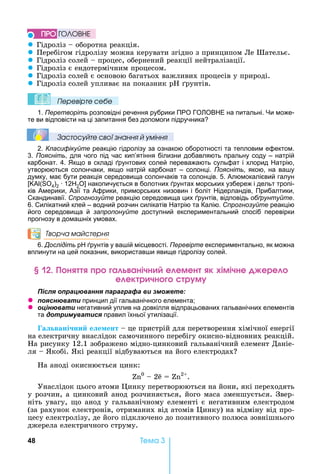 48 Òåìà 3
z Гідроліз	 	оборотна	реакція.	
z Перебігом	гідролізу	можна	керувати	згідно	з	принципом	Ле	Шательє.
z Гідроліз	солей	 	процес,	обернений	реакції	нейтралізації.
z Гідроліз	є	ендотермічним	процесом.
z Гідроліз	солей	є	основою	багатьох	важливих	процесів	у	природі.
z Гідроліз	солей	упливає	на	показник	 	 рунтів.
Ïеревірте сеáе
1. Перетворіть розповідні речення рубрики ПРО ГО ОВ Е на питальні. и може-
те ви відповісти на ці запитання без допомоги підручника
Çастосóйте свої çнання й óміння
2. Класифікуйте реакцію гідролізу за ознакою оборотності та тепловим ефектом.
3. Поясніть, для чого під час кип’ятіння білизни добавляють пральну соду – натрій
карбонат. 4. кщо в складі рунтових солей переважають сульфат і хлорид атрію,
утворюються солончаки, якщо натрій карбонат – солонці. Поясніть, якою, на ва у
думку, має бути реакція середовища солончаків та солонців. 5. Алюмокалієвий галун
( 4)2 12 2 накопичується в болотних рунтах морських узбереж і дельт тропі-
ків Америки, Азії та Африки, приморських низовин і боліт ідерландів, Прибалтики,
Скандинавії. Спрогнозуйте реакцію середовища цих рунтів, відповідь обґрунтуйте.
6. Силікатний клей – водний розчин силікатів атрію та Калію. Спрогнозуйте реакцію
його середовища й запропонуйте доступний експериментальний спосіб перевірки
прогнозу в дома ніх умовах.
Творча майстерня
6. Дослідіть рунтів у ва ій місцевості. Перевірте експериментально, як можна
вплинути на цей показник, використав и явище гідролізу солей.
н р а анічн е емен к імічне ере
е ек р чн р м
ля ац а я а а а а и
z я а и принцип дії гальванічного елемента
z ц а и негативний уплив на довкілля відпрацьованих гальванічних елементів
та и а и я правил їхньої утилізації.
а вані ни е е ент 	це	пристрій	для	перетворення	хімічної	енергії	
на	електричну	внаслідок	самочинного	перебігу	окисно-відновних	реакцій.	
а	рисунку	12.1	зображено	мідно-цинковий	гальванічний	елемент	Даніе-
ля	 	 кобі.	 кі	реакції	відбуваються	на	його	електродах
а	аноді	окиснюється	цинк:
0
	 	2e	 	 2
.
Унаслідок	цього	атоми	 инку	перетворюються	на	йони,	які	переходять	
у	розчин,	а	цинковий	анод	розчиняється,	його	маса	зменшується.	Звер-
ніть	увагу,	 о	анод	у	гальванічному	елементі	є	негативним	електродом	
(за	рахунок	електронів,	отриманих	від	атомів	 инку)	на	відміну	від	про-
цесу	електролізу,	де	його	підключено	до	позитивного	полюса	зовнішнього	
джерела	електричного	струму.
ÏÐÎ ÃÎËÎÂÍÅ
 
