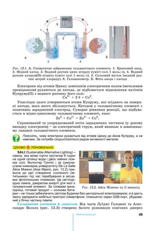 49Хімічні реакціі
Ðèñ. 12.1.	А.	Схематичне	зображення	гальванічного	елемента.	1.	 инковий	анод.	
2.	Мідний	катод.	3.	Водний	розчин	цинк	нітрату	(уміст	солі	1	моль/л).	4.	Водний	
розчин	купрум( )	нітрату	(уміст	солі	1	моль/л).	5.	Сольовий	місток	(водний	роз-
чин	натрій	хлориду).	6.	Гальванометр.	 .	Фото	анода	і	катода
А Б
1 2
3 4
5
6
Електрони	від	атомів	 инку	зовнішнім	електричним	колом	(металевим	
провідником)	рухаються	до	катода,	де	відбувається	відновлення	катіонів	
Купруму( )	з	водного	розчину	його	солі:
Cu2
	 	2	e = Cu0
.
Унаслідок	цього	утворюються	атоми	Купруму,	які	осідають	на	поверх-
ні	катода,	маса	якого	збільшується.	Катодом	у	гальванічному	елементі	є	
позитивно	заряджений	електрод.	Сумарне	рівняння	реакції,	 о	відбува-
ється	в	мідно-цинковому	гальванічному	елементі,	таке:			
0
+ Cu2
	 	 2
+ Cu0
.
Спрямований	та	упорядкований	потік	заряджених	частинок	(у	даному	
випадку	електронів)	 	це	електричний	струм,	який	виникає	в	зовнішньо-
му	ланцюзі	гальванічного	елемента.
Поясніть, чому електрони рухаються від атомів инку до йонів Купруму, а не
навпаки. За потреби скористайтеся рядом активності металів.
Öіêаво і ïіçнаваëüно
SALt ( ) –
лампа, яка може горіти протягом 8 годин
на одній склянці води і двох чайних лож-
ках солі. Волонтер Грінпіс і за сумісни-
цтвом інженерка університету
Айса іжено ( , рис. 12.2) при-
й ла до ідеї створення «соляного сві-
тильника» під час перебування в місце-
вих філіппінських племенах. е світлоді-
одна лампа, джерелом енергії для якої є
гальванічний елемент. За словами вина-
хідниці, готовий продукт – сольова бата-
рея – не тільки забезпечить світлом будинки без центральної електромережі, а й дасть
змогу заряджати мобільні пристрої (смартфони, план ети) через -порт, убудова-
ний у бічну частину лампи.
а вані ні е е енти довкі .	Від	часів	Луїджі	Гальвані	та	Алес-
сандро	 Вольта	 (рис.	 12.3)	 створено	 багато	 різновидів	 хімічних	 джерел	
Ðèñ. 12.2.	Айса	Міжено	та	її	винахід
Öіêаво і ïіçнаваëüноÖіêаво і ïіçнаваëüноÖіêаво і ïіçнаваëüноÖіêаво і ïіçнаваëüно
 