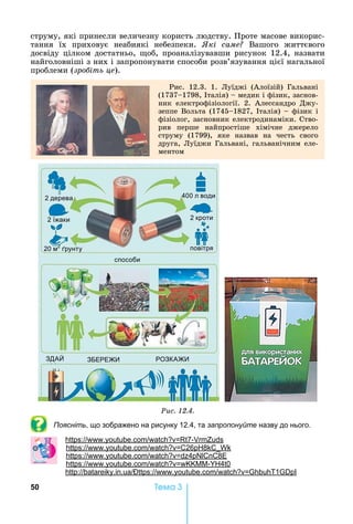 50 Òåìà 3
струму,	які	принесли	величезну	користь	людству.	Проте	масове	викорис-
тання	 їх	 приховує	 неабиякі	 небезпеки.	 кі саме 	 Вашого	 життєвого	
досвіду	цілком	достатньо,	 об,	проаналізувавши	рисунок	12.4,	назвати	
найголов	ніші	з	них	і	запропонувати	способи	розв’язування	цієї	нагальної	
проблеми	(зро іть це).
Рис.	 12.3.	 1.	 Луїджі	 (Алоїзій)	 Гальвані	
(1737 1798,	 талія)	 	медик	і	фізик,	заснов-
ник	 електрофізіології.	 2.	 Алессандро	 Джу-
зеппе	Вольта	(1745 1827,	 талія)	 	фізик	і	
фізіолог,	засновник	електродинаміки.	Ство-
рив	 перше	 найпростіше	 хімічне	 джерело	
струму	 (1799),	 яке	 назвав	 на	 честь	 свого	
друга,	Луїджи	Гальвані,	гальванічним	еле-
ментом
2 дерева
2 їжаки
20 м2
рунту
400 л води
2 кроти
повітря
способи
ЗДА ЗБЕРЕ РОЗКА
Ðèñ. 12.4.
Поясніть, що зображено на рисунку 12.4, та запропонуйте назву до нього.
: . . 7-
: . . 26 8
: . . 4 8
: . . - 4 0
: . . : . . 1
 