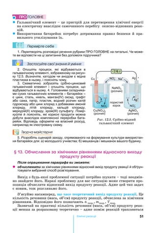 51Хімічні реакціі
z Гальванічний	елемент	 	це	пристрій	для	перетворення	хімічної	енергії	
на	електричну	внаслідок	самочинного	перебігу		окисно-відновних	реак-
цій.
z Використання	батарейок	потребує	дотримання	правил	безпеки	й	пра-
вильного	утилізування	їх.
Ïеревірте сеáе
1. Перетворіть розповідні речення рубрики ПРО ГО ОВ Е на питальні. и може-
те ви відповісти на ці запитання без допомоги підручника
Çастосóйте свої çнання й óміння
2. Опишіть процеси, які відбуваються в
гальванічному елементі, зображеному на рисун-
ку 12.5. Визначте, катодом чи анодом є мідна
пластинка в ньому, і поясніть чому.
3. Схематично зобразіть срібно-цинковий
гальванічний елемент і опишіть процеси, що
відбуваються в ньому. 4. Головними складника-
ми сухих гальванічних елементів – батарейок –
є цинк, сталь, нікель, манган( ) оксид, графіт
або сажа, папір, пластик, водний розчин калій
гідроксиду або цинк хлорид з добавками амоній
хлориду, літій хлориду, кальцій хлориду,
меркурій(ІІ) хлориду, хром(ІІІ) сульфату. Помір-
куйте й поясніть, які корисні продукти можна
добути внаслідок комплексної переробки бата-
рейок. Відповідь оформте на власний розсуд,
наприклад як ілюстровану схему.
Творча майстерня
5. Розробіть сценарій заходу, спрямованого на формування культури використан-
ня батарейок для: а) молод ого учнівства б) ме канців і ме канок ва ого будинку.
ч енн а імічн м рі н нн м і н н
р к реакці
ля ац а я а а а а и
z б и л а и за хімічними рівняннями відносний вихід продукту реакції й об рун-
товувати вибраний спосіб розв’язування.
Вихід	з	будь-якої	проблемної	ситуації	потрібно	шукати	 	тоді	неодмін-
но	знайдете	його.	 аразі	проблемну	для	вас	ситуацію	може	створити	про-
позиція	обчислити	відносний	вихід	продукту	реакції.	Адже	цей	тип	задач	
є	новим,	тож	розгляньмо	його.
З’ясуймо	насамперед, о таке теорети ни вихід родукту реак і .	 е	
кількість	речовини	(маса,	об’єм)	продукту	реакції,	обчислена	за	хімічним	
рівнянням.	Відповідно	його	позначають	n	теор., mтеор.,	Vтеор.
Зазвичай	на	практиці	кількість	речовини	(маса,	об’єм)	продукту	реак-
ції	менша	за	розраховану	теоретично	 	адже	поміж	реакцій	трапляються	
ÏÐÎ ÃÎËÎÂÍÅ
Ðèñ. 12.5.	Срібно-мідний	
гальванічний	елемент
+
3
(розчин)
пористий
корок
( 3)2
(розчин)
3
(розчин)
3
– +–
2+
3
–
+
3
–
 