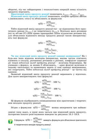 52 Òåìà 3
оборотні,	під	час	лабораторних	і	технологічних	операцій	певну	кількість	
продукту	втрачають.
Практи ни вихід родукту реак і 	позначають	nпракт., mпракт.,	Vпракт.
Відно ни вихід родукту реак і позначають	літерою	грецької	абетки	
	(вимовляють	«ета»)	та	обчислюють	за	формулою
(Х)	 	
n(Х)практ
n(Х)теор.
.
Тобто	відносний	вихід	продукту	реакції	( )	 	це	відношення	його	прак-
тичного	виходу	(nпракт.)	до	теоретичного	(nтеор.).	Оскільки	маси	речовини	
(m)	та	об’єми	(V)	газів	прямо	пропорційні	їхнім	кількостям	речовин	(n),	
для	обчислення	відносного	виходу	продукту	реакції	також	використову-
ють	такі	формули:
(Х)	 	
m(Х)практ.
m(Х)теор.
(Х)	 	
V(Хгаз.)практ.
V(Хгаз.)теор.
.		
и а відно ни вихід родукту реак і одини і ви ір ванн к	і	
будь-яка	 інша	 відносна	 величина	 (наприклад,	 масова	 частка	 хімічного	
елемента	в	сполуці,	розчиненої	речовини	в	розчині,	коефіцієнт	корисної	
дії	то о)	відносни вихід родукту реакції	 	величина	безрозмірна.	 е	
очевидно	з	формул,	за	якими	її	обчислюють,	 	адже	фізичні	величини	в	
їхньому	чисельнику	та	знаменнику	мають	ті	самі	одиниці	вимірювання,	
які	скорочують.	Тобто	відносни вихід родукту реакції	 	це	частка	від	
одиниці.
Зазвичай	 відносний	 вихід	 продукту	 реакції	 виражають	 у	 відсот	ках.	
Для	цього	використовують	такі	формули:
(Х)	 	
n(Х)практ.
n(Х)теор.
	100	
(Х)	 	
m(Х)практ.
m(Х)теор.
	100	
(Х)	 	
V(Хгаз.)практ.
V(Хгаз.)теор.
	100	 .		
і	формули	відображають	співвідношення	між	практичним	і	теоретич-
ним	виходом	продукту	реакції.	
Згідно	з	формулою	 (Х)	 	
n(Х)практ.
n(Х)теор.
	можна	виокремити	три	найваж-
ливіші	типи	задач,	в	умові	яких	ідеться	про	відносний	вихід	продукту.	
Алгоритми	їхнього	розв’язування	наведено	на	рисунках	13.1 13.3.
З формули (Х)	 	
n(Х)практ.
n(Х)теор.
виведіть формули для обчислення практичного
й теоретичного виходів продукту реакції.
 